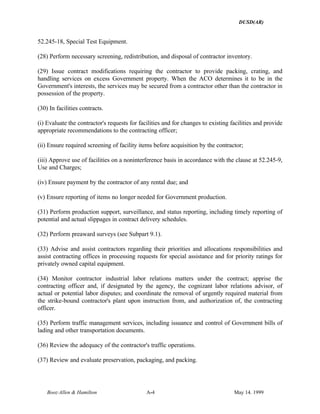 DUSD(AR)
Booz·Allen & Hamilton A-4 May 14. 1999
52.245-18, Special Test Equipment.
(28) Perform necessary screening, redistribution, and disposal of contractor inventory.
(29) Issue contract modifications requiring the contractor to provide packing, crating, and
handling services on excess Government property. When the ACO determines it to be in the
Government's interests, the services may be secured from a contractor other than the contractor in
possession of the property.
(30) In facilities contracts.
(i) Evaluate the contractor's requests for facilities and for changes to existing facilities and provide
appropriate recommendations to the contracting officer;
(ii) Ensure required screening of facility items before acquisition by the contractor;
(iii) Approve use of facilities on a noninterference basis in accordance with the clause at 52.245-9,
Use and Charges;
(iv) Ensure payment by the contractor of any rental due; and
(v) Ensure reporting of items no longer needed for Government production.
(31) Perform production support, surveillance, and status reporting, including timely reporting of
potential and actual slippages in contract delivery schedules.
(32) Perform preaward surveys (see Subpart 9.1).
(33) Advise and assist contractors regarding their priorities and allocations responsibilities and
assist contracting offices in processing requests for special assistance and for priority ratings for
privately owned capital equipment.
(34) Monitor contractor industrial labor relations matters under the contract; apprise the
contracting officer and, if designated by the agency, the cognizant labor relations advisor, of
actual or potential labor disputes; and coordinate the removal of urgently required material from
the strike-bound contractor's plant upon instruction from, and authorization of, the contracting
officer.
(35) Perform traffic management services, including issuance and control of Government bills of
lading and other transportation documents.
(36) Review the adequacy of the contractor's traffic operations.
(37) Review and evaluate preservation, packaging, and packing.
 