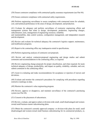 DUSD(AR)
Booz·Allen & Hamilton A-5 May 14. 1999
(38) Ensure contractor compliance with contractual quality assurance requirements (see Part 46).
(39) Ensure contractor compliance with contractual safety requirements.
(40) Perform engineering surveillance to assess compliance with contractual terms for schedule,
cost, and technical performance in the areas of design, development, and production.
(41) Evaluate for adequacy and perform surveillance of contractor engineering efforts and
management systems that relate to design, development, production, engineering changes,
subcontractors, tests, management of engineering resources, reliability
and maintainability, data control systems, configuration management, and independent research
and development.
(42) Review and evaluate for technical adequacy the contractor's logistics support, maintenance,
and modification programs.
(43) Report to the contracting office any inadequacies noted in specifications.
(44) Perform engineering analyses of contractor cost proposals.
(45) Review and analyze contractor-proposed engineering and design studies and submit
comments and recommendations to the contracting office, as required.
(46) Review engineering change proposals for proper classification, and when required, for need,
technical adequacy of design, producibility, and impact on quality, reliability, schedule, and cost;
submit comments to the contracting office.
(47) Assist in evaluating and make recommendations for acceptance or rejection of waivers and
deviations.
(48) Evaluate and monitor the contractor's procedures for complying with procedures regarding
restrictive markings on data.
(49) Monitor the contractor's value engineering program.
(50) Review, approve or disapprove, and maintain surveillance of the contractor's purchasing
system (see Part 44).
(51) Consent to the placement of subcontracts.
(52) Review, evaluate, and approve plant or division-wide small, small disadvantaged and women-
owned small business master subcontracting plans.
(53) Obtain the contractor's currently approved company- or division-wide plans for small, small
disadvantaged and women-owned small business subcontracting for its commercial products, or,
 