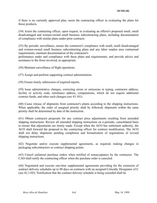 DUSD(AR)
Booz·Allen & Hamilton A-6 May 14. 1999
if there is no currently approved plan, assist the contracting officer in evaluating the plans for
those products.
(54) Assist the contracting officer, upon request, in evaluating an offeror's proposed small, small
disadvantaged and women-owned small business subcontracting plans, including documentation
of compliance with similar plans under prior contracts.
(55) By periodic surveillance, ensure the contractor's compliance with small, small disadvantaged
and women-owned small business subcontracting plans and any labor surplus area contractual
requirements; maintain documentation of the contractor's
performance under and compliance with these plans and requirements; and provide advice and
assistance to the firms involved, as appropriate.
(56) Maintain surveillance of flight operations.
(57) Assign and perform supporting contract administration.
(58) Ensure timely submission of required reports.
(59) Issue administrative changes, correcting errors or omissions in typing, contractor address,
facility or activity code, remittance address, computations, which do not require additional
contract funds, and other such changes (see 43.101).
(60) Cause release of shipments from contractor's plants according to the shipping instructions.
When applicable, the order of assigned priority shall be followed; shipments within the same
priority shall be determined by date of the instruction.
(61) Obtain contractor proposals for any contract price adjustments resulting from amended
shipping instructions. Review all amended shipping instructions on a periodic, consolidated basis
to ensure that adjustments are timely made. Except when the ACO has settlement authority, the
ACO shall forward the proposal to the contracting officer for contract modification. The ACO
shall not delay shipments pending completion and formalization of negotiations of revised
shipping instructions.
(62) Negotiate and/or execute supplemental agreements, as required, making changes in
packaging subcontractors or contract shipping points.
(63) Cancel unilateral purchase orders when notified of nonacceptance by the contractor. The
CAO shall notify the contracting officer when the purchase order is canceled.
(64) Negotiated and execute one-time supplemental agreements providing for the extension of
contract delivery schedules up to 90 days on contracts with an assigned Critically Designator of C
(see 42.1105). Notification that the contract delivery schedule is being extended shall be
 