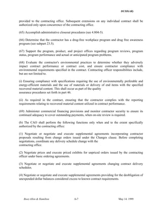 DUSD(AR)
Booz·Allen & Hamilton A-7 May 14. 1999
provided to the contracting office. Subsequent extensions on any individual contract shall be
authorized only upon concurrence of the contracting office.
(65) Accomplish administrative closeout procedures (see 4.804-5).
(66) Determine that the contractor has a drug-free workplace program and drug free awareness
program (see subpart 23.5).
(67) Support the program, product, and project offices regarding program reviews, program
status, program performance and actual or anticipated program problems.
(68) Evaluate the contractor's environmental practices to determine whether they adversely
impact contract performance or contract cost, and ensure contractor compliance with
environmental requirements specified in the contract. Contracting officer responsibilities include,
but are not limited to.
(i) Ensuring compliance with specifications requiring the use of environmentally preferable and
energy-efficient materials and the use of materials or delivery of end items with the specified
recovered material content. This shall occur as part of the quality
assurance procedures set forth in part 46.
(ii) As required in the contract, ensuring that the contractor complies with the reporting
requirements relating to recovered material content utilized in contract performance.
(69) Administer commercial financing provisions and monitor contractor security to ensure its
continued adequacy to cover outstanding payments, when on-site review is required.
(b) The CAO shall perform the following functions only when and to the extent specifically
authorized by the contracting office:
(1) Negotiate or negotiate and execute supplemental agreements incorporating contractor
proposals resulting from change orders issued under the Changes clause. Before completing
negotiations, coordinate any delivery schedule change with the
contracting office.
(2) Negotiate prices and execute priced exhibits for unpriced orders issued by the contracting
officer under basic ordering agreements.
(3) Negotiate or negotiate and execute supplemental agreements changing contract delivery
schedules.
(4) Negotiate or negotiate and execute supplemental agreements providing for the deobligation of
unexpended dollar balances considered excess to known contract requirements.
 
