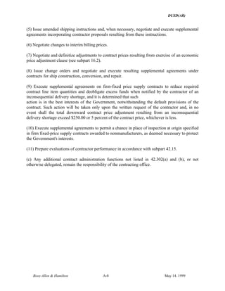 DUSD(AR)
Booz·Allen & Hamilton A-8 May 14. 1999
(5) Issue amended shipping instructions and, when necessary, negotiate and execute supplemental
agreements incorporating contractor proposals resulting from these instructions.
(6) Negotiate changes to interim billing prices.
(7) Negotiate and definitize adjustments to contract prices resulting from exercise of an economic
price adjustment clause (see subpart 16.2).
(8) Issue change orders and negotiate and execute resulting supplemental agreements under
contracts for ship construction, conversion, and repair.
(9) Execute supplemental agreements on firm-fixed price supply contracts to reduce required
contract line item quantities and deobligate excess funds when notified by the contractor of an
inconsequential delivery shortage, and it is determined that such
action is in the best interests of the Government, notwithstanding the default provisions of the
contract. Such action will be taken only upon the written request of the contractor and, in no
event shall the total downward contract price adjustment resulting from an inconsequential
delivery shortage exceed $250.00 or 5 percent of the contract price, whichever is less.
(10) Execute supplemental agreements to permit a chance in place of inspection at origin specified
in firm fixed-price supply contracts awarded to nonmanufacturers, as deemed necessary to protect
the Government's interests.
(11) Prepare evaluations of contractor performance in accordance with subpart 42.15.
(c) Any additional contract administration functions not listed in 42.302(a) and (b), or not
otherwise delegated, remain the responsibility of the contracting office.
 