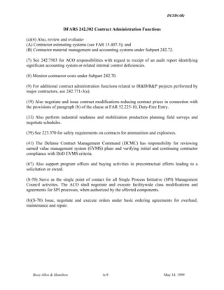 DUSD(AR)
Booz·Allen & Hamilton A-9 May 14. 1999
DFARS 242.302 Contract Administration Functions
(a)(4) Also, review and evaluate-
(A) Contractor estimating systems (see FAR 15.407-5); and
(B) Contractor material management and accounting systems under Subpart 242.72.
(7) See 242.7503 for ACO responsibilities with regard to receipt of an audit report identifying
significant accounting system or related internal control deficiencies.
(8) Monitor contractor costs under Subpart 242.70.
(9) For additional contract administration functions related to IR&D/B&P projects performed by
major contractors, see 242.771-3(a).
(19) Also negotiate and issue contract modifications reducing contract prices in connection with
the provisions of paragraph (b) of the clause at FAR 52.225-10, Duty-Free Entry.
(33) Also perform industrial readiness and mobilization production planning field surveys and
negotiate schedules.
(39) See 223.370 for safety requirements on contracts for ammunition and explosives.
(41) The Defense Contract Management Command (DCMC) has responsibility for reviewing
earned value management system (EVMS) plans and verifying initial and continuing contractor
compliance with DoD EVMS criteria.
(67) Also support program offices and buying activities in precontractual efforts leading to a
solicitation or award.
(S-70) Serve as the single point of contact for all Single Process Initiative (SPI) Management
Council activities. The ACO shall negotiate and execute facilitywide class modifications and
agreements for SPI processes, when authorized by the affected components.
(b)(S-70) Issue, negotiate and execute orders under basic ordering agreements for overhaul,
maintenance and repair.
 