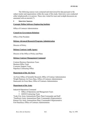 DUSD(AR)
Booz·Allen & Hamilton B-2 May 14, 1999
The following sources were contacted and interviewed for data pursuant to the
subject matter and organizations within the scope of this study. Interviews were conducted
either telephonically or in person. Those sites visited for tours and in-depth discussion are
annotated with an asterisk (*)
I Interview Sources
Carnegie Mellon Software Engineering Institute
Office of Contracts Administration
Council on Government Relations
Office of the President
Defense Advanced Research Programs Administration
Director of Policy
Defense Contract Audit Agency
Director of the Office of Policy and Plans
Defense Contract Management Command
Contract Business Operations Team
Business Office Team
Customer Support Team
Paperless Contracting Office
Department of the Air Force
Air Force Office of Scientific Research, Office of Contract Administration
Wright Patterson Air Force Base, Office of Contracts Administration
Hanscomb Air Force Base, Office of Contracts Administration
Department of the Army
Industrial Operations Command
• Office of Operations and Management Team
• GOCO Contracting Team
*Lake City Army Ammunitions Plant, Plant Commander and Staff
*Sunflower Army Ammunitions Plant, Commander's Representative
Kansas City Army Ammunitions Plant, Commander's Representative
Fort Hauchuca, Office of Contracts Administration
 