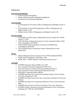 DUSD(AR)
Booz·Allen & Hamilton B-5 May 14, 1999
II References
Procurement Regulations
• Federal Acquisition Regulation
• Defense Federal Acquisition Regulation Supplement
• Armed Services Procurement Regulation
Cost Principles
• Cost Principles for Universities, Office of Management and Budget Circular A-
21
• Cost Principles for Non-Profit Organizations, Office of Management and
Budget Circular A-122
• Inflation Factors, Office of Management and Budget Circular A-94
Previous Studies
• Consolidation of DoD Contract Administration Services, Report No. 98-604,
January 15, 1998
• 1990 AAP Study to Determine Exclusion of Army Ammunition Plants (AAPs
from Consolidation with DCMC
• 1990 SUPSHIP Study to Determine Exclusion of SUPSHIP from
Consolidation with DCMC
• 1993 SUPSHIP Study to Streamline Contract Administration to One
Organization
DCMC
• Defense Management Review Decision 916 of 1989 (established DCMC)
• DCMC Metrics Guidebook, Fifth Edition, 1999
• DCMC brief – "DCMC Paperless Contracting Center Overview"
SUPSHIP
• SUPSHIP Operations Manual (SOM), June 1994
• Navy Acquisition Procedures Supplement NAPS 52.42
• Naval Sea Systems Command Contracting Handbook NCH 42.2
• Ship Acquisition Contract Administration Manual (SACAM)
• Ship Repair Contracting Manual (SRCM)
• SUPSHIP San Diego New Construction and Repair Project Team CAS/Non-
CAS Time Allocation FY 1998
• SUPSHIP San Diego Functions for New Construction and Repair (Civilian and
Military)
• SUPSHIP San Diego New Construction Definition of Cross Team Functional
Skills
• SUPSHIP Newport News CAS/Non-CAS Project Team Time Allocations
• SUPSHIP Summary Workyears and Time Percentages for New Construction
and Repair (FY 1997) (For all SUPSHIPs)
 