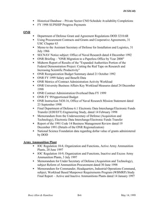 DUSD(AR)
Booz·Allen & Hamilton B-6 May 14, 1999
• Historical Database – Private Sector CNO Schedule Availability Completions
• FY 1998 SUPSHIP Progress Payments
ONR
• Department of Defense Grant and Agreement Regulations DOD 3210.6R
• Using Procurement Contracts and Grants and Cooperative Agreements, 31
USC Chapter 63
• Memo to the Assistant Secretary of Defense for Installation and Logistics, 31
July 1966
• SECNAV Notice subject: Office of Naval Research dated 4 December 1992
• ONR Briefing – "ONR Migration to a Paperless Office by Year 2000"
• Midterm Report of Results of the "Expanded Authorities Portion of the
Federal Demonstration Project: Cutting the Red Tape on Research and
Increasing Scientific Productivity"
• ONR Reorganization Budget Summary dated 21 October 1992
• ONR FY 1999 Salary and Benefit Data
• ONR Metrics of Contract Administration Activity Workload
• ONR University Business Affairs Key Workload Measures dated 24 December
1998
• ONR Contract Administration Overhead Data FY 1999
• ONR FY 99Apportioned Budget
• ONR Instruction 5430.16, Office of Naval Research Mission Statement dated
23 September 1998
• Final Department of Defense 6.1 Electronic Data Interchange/Electronic Funds
Transfer (EDI/EFT) Engineering Study, dated 14 February 1998
• Memorandum from the Undersecretary of Defense (Acquisition and
Technology), Electronic Data Interchange/Electronic Funds Transfer
• Report of the 1991 Code 14 Business Management Review dated 19
December 1991 (Details of the ONR Regionalization)
• National Science Foundation data regarding dollar value of grants administered
by DOD
Army Ammunition Plant
• IOC Regulation 10-8, Organization and Functions, Active Army Ammunition
Plants, 20 June 1997
• IOC Regulation 10-9, Organization and Functions, Inactive and Excess Army
Ammunition Plants, 3 July 1997
• Memorandum for Under Secretary of Defense (Acquisition and Technology),
subject Reform of Ammunition Procurement dated 30 June 1998
• Memorandum for Commander, Headquarters, Industrial Operations Command,
subject, Workload Based Manpower Requirements Program (WBMRP) Study
Final Report – Active and Inactive Ammunitions Plants dated 14 January 1997
 