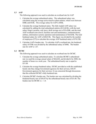 DUSD(AR)
Booz·Allen & Hamilton C-3 May 14, 1999
1.3 AAP
The following approach was used to calculate an overhead rate for AAP
1. Calculate the average unburdened salary. The unburdened salary was
calculated using the average active/inactive plant salaries, which were between
$40K and $52K. The average salary for AAP is $46K.
2. Calculate the average burdened salary. The fully loaded AAP salary was
calculated by adding the total unburdened salaries ($12,461K), with the total
salary fringe (vacation, sick leave, thrift savings etc) of $3,426K, and the total
AAP overhead costs (travel, facilities rent and maintenance, communications,
utilities, information systems operation and maintenance) of $4,925K. The total
burdened salary for AAP is $20,813K. This figure was divided by the number
of employees (272) to calculate the average AAP burdened salary of $76.52K.
3. Calculate AAP's burden rate. To calculate AAP's overhead rate, the burdened
salary of $76K was divided by the unburdened salary of $46K. The burden
rate for AAP is 1.67.
1.4 DCMC
The following approach was used to calculate an overhead rate for DCMC.
1. Calculate the average unburdened salary. To calculate DCMC's unburdened
rate we used the average annual salary of $64,644, and divided it by 2080, the
number of hours in a work year. The unburdened hourly rate is equal to
$31.08.
2. Calculate the average burdened salary. DCMC provided us with the established
hourly rate they charge Government agencies for their services, $56.07.
Government agencies for their services. It was concurred through discussions
that this reflected DCMC's fully burdened rate.
3. Calculate DCMC's burden rate. The burden rate was calculated by dividing the
burdened hourly rate of $56.07 by the unburdened hourly rate of $31.08. The
burden rate for DCMC is ~ 1.8.
 