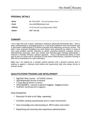 Ora Smith Resume
PERSONAL DETAILS
SUMMARY
I am a lady with over 4 years’ experience working in physically demanding roles. I have a
great understanding of managing quality in a fast-paced repetitive work environment and
a well-honed understanding of business processes and addressing corrective actions. The
skills I have acquired throughout my work history have enhanced my ability in areas of
root cause problem solving, attention to detail, providing excellent customer service,
administration processes, mine site utilities and fostering good working relationships. I
maintain a friendly, efficient, positive approach. I have a demonstrated ability to work
well as part of a team and to contribute to that team's effectiveness, extensive training in
OHS and a commitment to a safe work place.
Right now I am looking for a suitable utilities position with a dynamic business that is
seeking to appoint a talented multi-skilled and experienced lady who always strives to
achieve results.
QUALIFICATIONS/TRAINING AND DEVELOPMENT
• High Risk Work Licence – LF Forklift Licence
• QLD Responsible Service of Alcohol
• C Class Manual Driver’s Licence
• CPCCLDG3001A - Licence to perform dogging - Dogging Licence
• TLI32410: Certificate III in Logistics
Areas of Expertise:
• Physically Fit able to lift 20kg+ repeatedly
• Confident working autonomously and in a team environment
• Clear knowledge and understanding of KPI'S & daily work orders
• Dispatching and receiving stock experience (administration)
Name
Email
Ms. Ora Smith (Te Oraiti Brosnahan-Smith)
ora.smith92@hotmail.com
Address 4/18 Avenell road Bayswater 6053
Mobile 0401 766 456
 