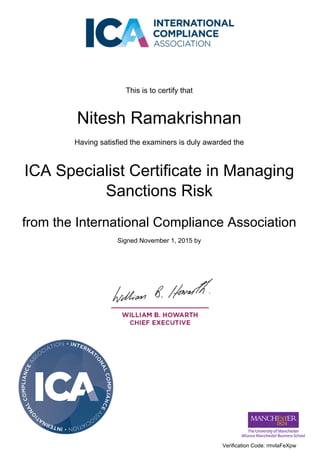 This is to certify that
Nitesh Ramakrishnan
Having satisfied the examiners is duly awarded the
ICA Specialist Certificate in Managing
Sanctions Risk
from the International Compliance Association
Signed November 1, 2015 by
Verification Code: rmvlaFeXpw
Powered by TCPDF (www.tcpdf.org)
 