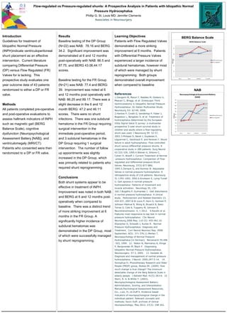 Flow-regulated vs Pressure-regulated shunts: A Prospective Analysis in Patients with Idiopathic Normal
Pressure Hydrocephalus
Phillip G. St. Louis MD; Jennifer Clements
Associates in Neurosurgery
Introduction
Guidelines for treatment of
Idiopathic Normal Pressure
(INPH)indicate ventriculoperitoneal
shunt placement as an effective
intervention. Current literature
comparing Differential Pressure
(DP) versus Flow Regulated (FR)
Valves for is lacking. This
prospective study evaluates one
year outcome data of 43 patients
randomized to either a DP or FR
valve.
Methods
All patients completed pre-operative
and post-operative evaluations to
assess hallmark indicators of INPH
such as magnetic gait (BERG
Balance Scale), cognitive
dysfunction (Neuropsychological
Assessment Battery [NAB]), and
ventriculomegaly (MRI/CT).
Patients who consented were then
randomized to a DP or FR valve.
Results
Baseline testing of the DP Group
(N=22) was NAB: 78.16 and BERG
34.2. Significant improvement was
demonstrated at 6 and 12 months
post-operatively with NAB: 86.5 and
87.75, and BERG 43.06,44.17
scores.
Baseline testing for the FR Group
(N=21) was NAB: 77.4 and BERG:
39. Improvement was noted at 6
and 12 months post operatively with
NAB: 86.25 and 89.17. There was a
slight decrease in the 6 and 12
month BERG: 47.2 and 46.11
scores. There were no shunt
infections. There was one subdural
hematoma in the FR Group requiring
surgical intervention in the
immediate post-operative period,
and 3 subdural hematomas in the
DP Group requiring 1 surgical
intervention. The number of follow
up appointments was slightly
increased in the DP Group, which
was primarily related to patients who
required shunt reprogramming.
Conclusions
Both shunt systems appear to be
effective in treatment of INPH.
Improvement was noted in both NAB
and BERG at 6 and 12 months post-
operatively when compared to
baseline. There was a distinct trend
of more striking improvement at 6
months in the FR Group. A
significantly higher incidence of
subdural hematomas was
demonstrated in the DP Group, most
of which were successfully managed
by shunt reprogramming.
Learning Objectives
Patients with Flow Regulated Valves
demonstrated a more striking
improvement at 6 months. Patients
with Differential Pressure Valves
experienced a larger incidence of
subdural hematomas, however most
of which were managed by shunt
reprogramming. Both groups
demonstrated overall improvement
when compared to baseline
References
1.Gangemi M, Maiuri F, Naddeo M, Godano U,
Mascari C, Broggi, et al: Endoscopic Third
Ventriculostomy in Idiopathic Normal Pressure
Hydrocephalus: An Italian Multicenter Study.
Neurosurg, 63: 62-69, 2008.
2.Hanlow P, Cinalli G, Vandertop P, Faber J,
Bogeskov L, Borgesen S, et al: Treatment of
hydrocephalus determined by the European
Orbis Sigma Valve II survey: a multicenter
prospective 5-year shunt survival study in
children and adults whom a flow-regulating
shunt was used. J Neurosurg 99: 52-57,
2003.3.Philippe D, Barat J, Duplessis E,
Leguerinel C, Gendrault P, and Keravel Y: Shunt
failure in adult hydrocephalus: Flow-controlled
shunt versus differential pressure shunts- A
cooperative study in 289 patients. Surg Neurol
43:333-339, 1995.4.Weiner H, Shlomo C,
Cohen H, Wisoff J: Current Treatment of Normal
-pressure Hydrocephalus: Comparison of Flow-
regulated and Differential-pressure Shunt
Valves. Neurosurg, 37(5):877-884,
1995.5.Zemack G, and Romner B: Adjustable
Valves in normal-pressure hydrocephalus: A
retrospective study of 218 patients. Neurosurg
51:1392-1402, 2002.6.Knutsson E, Lying-Tunell
U. Gait apraxia in normal-pressure
hydrocephalus: Patterns of movement and
muscle activation. Neurology 35, 135-
160.7.Bugalho P, Guimaraes J. Gait disturbance
in normal pressure hydrocephalus: A clinical
study. Parkinsonism and Related Disorders 13,
434-437, 2007.8.St Louis P, Horn G, Gorman P,
Johnson-Markve B, Wong B, Brustch B, Baez-
Torres S, Cole A, Tuppeny M, Johnson R.
Neurotransmission. 4, 1 2012. 9.Ravdin et al.
Features most responsive to tap test in normal
pressure hydrocephalus. Clin Neurol
Neurosurg.2008 May; 110 (5): 455-461.10.
Shprecher D, Schwalb J, Kurlan R. Normal
Pressure Hydrocephalus: Diagnosis and
Treatment. Curr Neurol Neurosci Rep. 2008
September; 8(5): 371-376.11.Merten T.
Neuropsychology of Normal Pressure
Hydrocephalus [in German]. Nervenarzt 70:496
-503, 1999. 12. Relkin N, Marmarou A, Klinge
P, Bergsneider M, Black P. Diagnosing
Idiopathic Normal-Pressure Hydrocephalus.
Neurosurgery. 57:3, 2005. 13. Vaneste JA.
Diagnosis and management of normal pressure
hydrocephalus. J Neurol. 2000;247:5-14. 14.
Donoghue D; Physiotherapy Research and Older
People (PROP) group, Stokes EK. (2009). How
much change is true change? The minimum
detectable change of the Berg Balance Scale in
elderly people. J Rehabil Med. 41(5):343-6. 15
Stern, R. A. & White T. (2003).
Neuropsychological Assessment Battery:
Administration, Scoring, and Interpretation
Manual,Psychological Assessment Resources,
Inc., Lutz, FL.16.Duff K. Evidence-based
indicators of neuropsychological change in the
individual patient: Relevant concepts and
methods; Kevin Duff; archives of clinical
neuropsychology; May 2012; 27(3): 248-261.
BERG Balance Scale
NAB
 