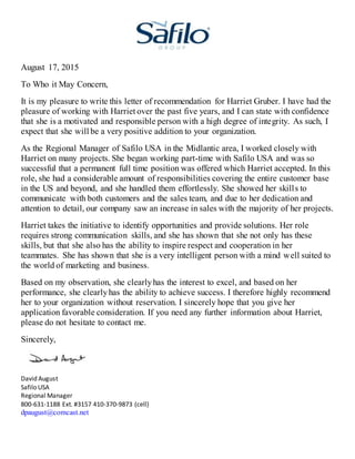August 17, 2015
To Who it May Concern,
It is my pleasure to write this letter of recommendation for Harriet Gruber. I have had the
pleasure of working with Harriet over the past five years, and I can state with confidence
that she is a motivated and responsible person with a high degree of integrity. As such, I
expect that she will be a very positive addition to your organization.
As the Regional Manager of Safilo USA in the Midlantic area, I worked closely with
Harriet on many projects. She began working part-time with Safilo USA and was so
successful that a permanent full time position was offered which Harriet accepted. In this
role, she had a considerable amount of responsibilities covering the entire customer base
in the US and beyond, and she handled them effortlessly. She showed her skills to
communicate with both customers and the sales team, and due to her dedication and
attention to detail, our company saw an increase in sales with the majority of her projects.
Harriet takes the initiative to identify opportunities and provide solutions. Her role
requires strong communication skills, and she has shown that she not only has these
skills, but that she also has the ability to inspire respect and cooperation in her
teammates. She has shown that she is a very intelligent person with a mind well suited to
the world of marketing and business.
Based on my observation, she clearlyhas the interest to excel, and based on her
performance, she clearlyhas the ability to achieve success. I therefore highly recommend
her to your organization without reservation. I sincerely hope that you give her
application favorable consideration. If you need any further information about Harriet,
please do not hesitate to contact me.
Sincerely,
David August
Safilo USA
Regional Manager
800-631-1188 Ext. #3157 410-370-9873 (cell)
dpaugust@comcast.net
 