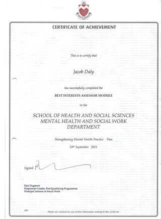 CERTIFICATE OF ACHIEVEMENT
in the
This is to certify that
Jacob Daly
has successfully completed the
BEST INTERESTS ASSESSOR MODULE
SCHOOL OF HEALTH AND SOCIAL SCIENCES
MENTAL HEALTH AND SOCIAL WORK
DEPARTMENT
Strengthening Mental Health Practice Pass
29th September 2011
Paul Dugmore
Programme Leader, Post-Qualifying Programmes
Principal Lecturer in Social Work
please see overleaf for any further information relating to this certificate
 