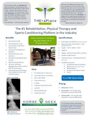 The #1 Rehabilitation, Physical Therapy and
Sports Conditioning Platform in the Industry
Before TheraPlate
After 45 days of
TheraPlate treatment
Benefits
 Decreased Vet Bills
 Decreased Down Time
 Increased Bone Density &
Muscle Mass
 Increased Joint Mobility &
Flexibility
 Reduced Need for Joint
Injections
 Decreases Swelling & Stocked
Up Legs
 Speeds Fracture Healing
 Horses On Stall Rest
Maintain Muscle Mass without
Risk of Further Injury
 Calming Nervous and Anxious
Horses (ideal for horses with
minimal turnout)
Uses
 Pre Performance - Warm Up
 Post Performance - Cool Down
 Aids in Pain Relief
 Fracture Recovery
 Founder
 Underrun Heals & Thin Soles
 Laminitis
 Sesamoiditis & OCD
 Suspensory Issues
Specifications
 Frame Warranty Lifetime (Aircraft Aluminum)
 Motor Warranty Vortex Wave: 5-Year
(Maintenance Free)
 Length: 7 Feet | Width: 3 Feet
 Height 6"
 Weight: 160 Pounds (two 80 lb. sections)
 Capacity 3,000 Pounds+
 Treatment Zones: 4 Independent Zones
(1 Per Leg)
 Available Accessories:
 Portable/Permanent Side Rails
 Ramps (ideal for laminitic horses)
 Wheel Systems
 Portable & Permanent Stocks
 Covers
Pricing
 Demo Unit - $0.00
 Horse Units - from $5,999, with
payments as low as $175/month
 Human Units - from $1,599, with
payments s as low as $89/month
For more information and special offers:
Visit us online at http://horse-geek.com
425-922-0704 | info@horse-geek.com
Try a FREE Demo Plate!
Horses stand on it, because
they feel better on it.
Proven results...
“The TheraPlate delivers cutting edge
technology that keeps my horses and I at
the top of our game! It is one of the
best training and maintenance tools
available!”
~ Pat Heeley, Pat Heeley Performance
My 9-year-old Oldenburg dressage mare,
Lace, sustained a 21 mm tear to her deep
digital flexor tendon in early February 2011.
… in June 2011 Lace and I competed in the
Kansas Dressage and Eventing Association’s
Recognized Dressage Show… I attribute
Lace’s Rapid Recovery to the Theraplate. In
addition to the rapid healing it helped her to
maintain her bone density and muscle mass,
I also believe Lace benefitted mentally from
the plate.
~Barbara Deenihan, Wichita KS
“My limited time with my TheraPlate has
made me a believer! My World Cup horse
Maksymilian has been lame for a year and 8
months. We have done surgery, stem cell
and finally before I lost hope and put him to
sleep, TheraPlate has helped. He has a high
bow in his carpal canal, lame even at a
walk. Now he is trotting and cantering
again! Thank you for helping to heal my
boy!!”
~Jane Hannigan - Team Hannigan Dressage
 
