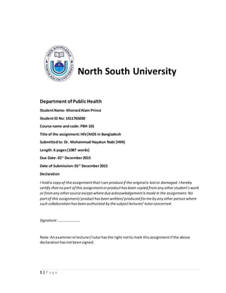 1 | P a g e
North South University
Department of Public Health
StudentName: KhorsedAlam Prince
StudentID No: 1411765030
Course name and code: PBH 101
Title of the assignment:HIV/AIDS in Bangladesh
Submittedto: Dr. Mohammad Hayatun Nabi (HtN)
Length: 6 pages(1087 words)
Due Date: 01st
December2015
Date of Submission:01st
December2015
Declaration
I hold a copy of thisassignmentthatIcan produceif the originalis lostor damaged.Ihereby
certify thatno part of this assignmentorproducthasbeen copied fromany otherstudent’swork
or fromany othersourceexcept wheredueacknowledgementismadein the assignment.No
partof this assignment/producthasbeen written/produced formeby any other person where
such collaboration hasbeen authorized by thesubjectlecturer/ tutorconcerned.
Signature:……………………
Note:Anexaminerorlecturer/tutorhasthe right notto mark thisassignmentif the above
declarationhasnotbeensigned.
 