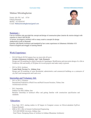 Curriculum Vitae MAHNAZ MIRZABAGHERIAN
Mahnaz Mirzabagherian
Granly Alle 5D, 1 mf. - 6710
Esbjerg Denmark
Mobile: +45 42654787
E-mail: Mahnazmirzabagherian@gmail.com
Summary :
I am an Architect who provided the concept and design of construction plans (interior & exterior design) with
expertise in Auto CAD 2D/3D.
A curious, investigative architect with so many creative concepts for design
Authorized to work in Denmark
Familiar with Danish Architects and standards by have some experiences in Johannsen Arkitekter A/S
Fluent in English and struggle in learning Danish
Work Experience:
- 2014 till March 2015(Company have no more jobs till now),
Architect Johannsen Arkitekter ApS Vejle, Denmark
Design and 3D modeling for elderly housing in Copenhagen, Modification and renovation design of a villa in
Fredericia, Edit and modify of 2D plans for several projects and make ready to present
- 2013 to 2014, Architect
Vanda Shahr Parsian Co. Isfahan, Iran
Design and 3D modeling of some Residential, administrative and commercial buildings as a contractor of
city hall Land management and Land cover
Internship and Voluntary Job:
- 2011 to 2013, Volunteer
International Federation of Red Cross and Red Crescent Societies, Tehran, Iran
Architectural activities
- 2011, Internship
Isfahan City Hall, Isfahan, Iran
Bachelor internship in technical office and getting familiar with construction specification and
standards
Education:
- From Sept. 2015, starting studies in AP degree in Computer science on Erhvervsakademi SydVest
Esbjerg Denmark.
- 2006 to 2011, BSc in General Architectural Engineering
PAYAM NOOR University, Isfahan, Iran
Final Thesis: Designing House of Architect in Isfahan (Muammar Architects)
 