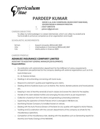 PARDEEP KUMAR 
HOUSE # 36, K.M.C COMPOUND, MUKHI CHOIT RAM ROAD, SOLDIER BAZAR #1 KARACHI PAKISTAN. 
 : 0347-2067579 
 : pkstar12@gmail.com 
CAREER OBJECTIVE 
To utilize my full knowledge in a career oriented job, which can utilize my analytical & 
Tactical skills to enhance competence of an organization and myself. 
SCHOLASTIC ACHIEVMENTS 
B-Com : Karachi University (REGULAR) 2009 
H.Sc : Intermediate in Commerce (REGULAR) 2007 
S.Sc : Matriculation in Science 2005 
CAREER PROFILE 
ADAMJEE INSURANCE COMPANY LIMITED 
ASSISTANT TO ASSISTANT GENERAL MANAGER (DEVELOPMENT). 
Responsibilities: 
o Co-ordination with administration department for the fulfillment of various requirements. 
o All operations are performed for the company dealing with external organizations such as N.I.B. bank limited and 
D. I. B. Pakistan limited. 
o Dealings in all outstanding concerning with bank issues. 
o Respond to claimant’s queries post registering auto claims. 
o Dealing all kind of policies issues such as Marine, Fire, Motors, Bankers policies and Travel policies etc. 
o Keeping in view of Monthly renewals of each classes and aware the clients for the expiries. 
o Handle al the claim related matters and arranging the documents as per requirement. 
o Collection of premium form the clients and generating outstanding statement. 
o Supervising the operation of Motor Policies which is arranged in NIB Bank Ltd. 
o Monitoring Tracker Company to installed tracker on vehicle. 
o Dealing with the Auto Finance Division of the Bank for any queries with regard to Motor Policies. 
o Tackling and Co-ordination with the concern departments of the company as whole for the miscellaneous operations. 
o Completion of the miscellaneous task, dealing with the deadlines such as Generating reports for Monthly and Yearly Closings of the NIB BANK. 
C urriculum itae V  