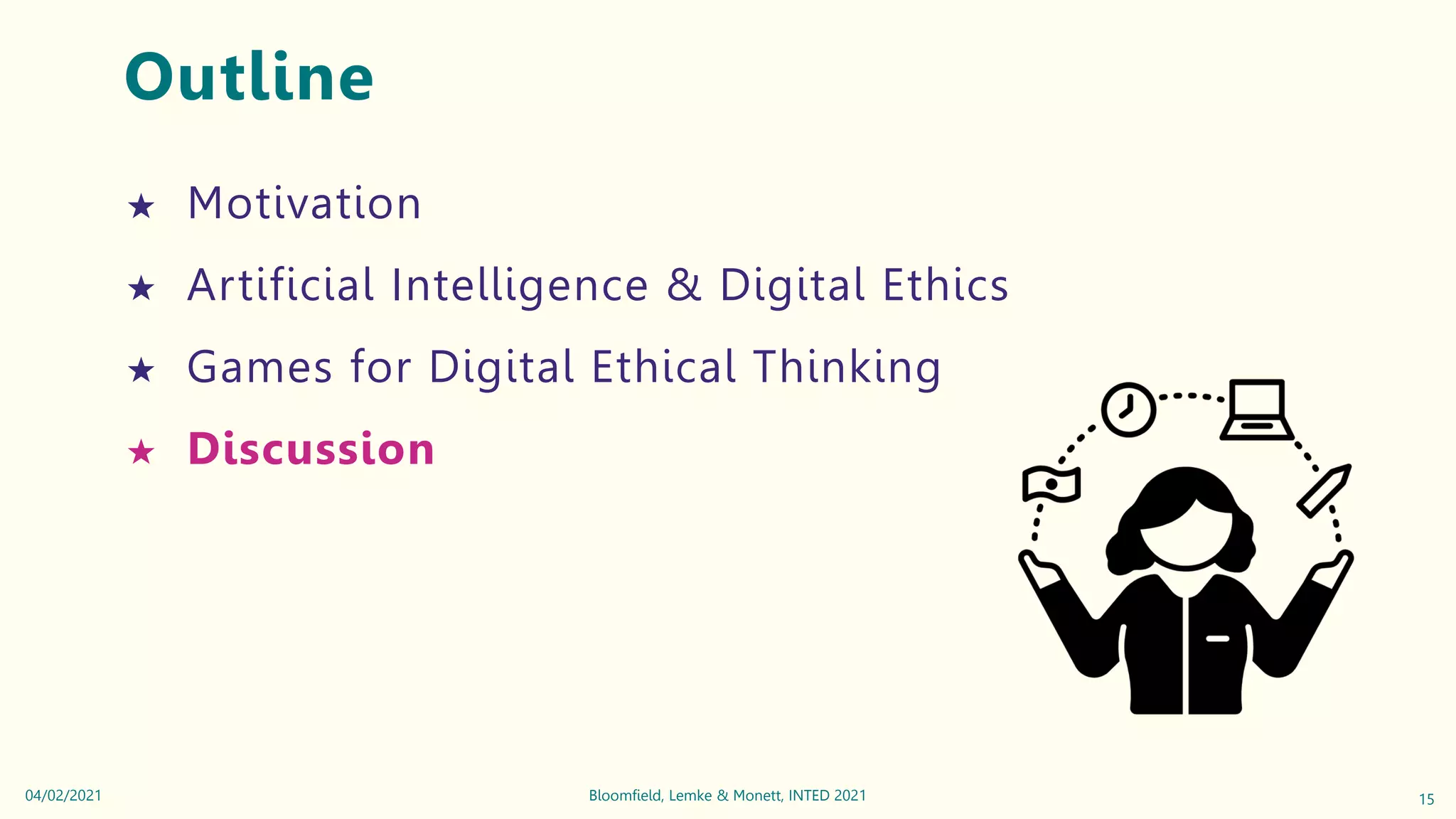 Outline
★ Motivation
★ Artificial Intelligence & Digital Ethics
★ Games for Digital Ethical Thinking
★ Discussion
15
Bloomfield, Lemke & Monett, INTED 2021
04/02/2021
 