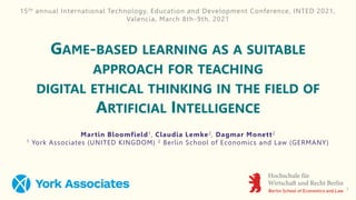 GAME-BASED LEARNING AS A SUITABLE
APPROACH FOR TEACHING
DIGITAL ETHICAL THINKING IN THE FIELD OF
ARTIFICIAL INTELLIGENCE
Martin Bloomfield1, Claudia Lemke2, Dagmar Monett2
1 York Associates (UNITED KINGDOM) 2 Berlin School of Economics and Law (GERMANY)
15th annual International Technology, Education and Development Conference, INTED 2021,
Valencia, March 8th-9th, 2021
1
 