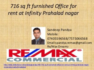 716 sq ft furnished Office for rent at Infinity Prahalad nagar 
Sandeep Pandya 
Mobile: 07405596568/7575066568 
Email:spandya.remax@gmail.com 
Re/Max Dreamz 
http://www.slideshare.net/sandeeppandya169/716-sq-ft-furnished-office-for-rent-at-infinity-prahalad-nagar- corporate-road-ahmedabad  