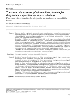 221
Rev Bras Psiquiatr 2001;23(4):221-8
Revisão
Transtorno de estresse pós-traumático: formulação
diagnóstica e questões sobre comorbidade
Post-traumatic stress disorder: diagnostic formulation and comorbidity
issues
José Waldo S Câmara Filho e Everton B Sougey
Departamento de Neuropsiquiatria da Universidade Federal de Pernambuco. Recife, PE, Brasil
Trabalho baseado em Dissertação de Mestrado: Transtorno de estresse pós-traumático: características clínicas e sociodemográficas em policiais militares e suas famílias. Universidade
Federal de Pernambuco; 1999.
Recebido em 06/11/2000. Revisado em 26/3/2001 e 10/7/2001. Aceito em 8/8/2001.
Fonte de financiamento e conflito de interesses inexistentes.
Resumo
Descritores
Abstract
Keywords
Objetivos: Atualizar os principais aspectos relacionados ao quadro clínico e ao diagnóstico do transtorno de
estresse pós-traumático (TEPT), assim como discutir sua validade como entidade nosológica e sua comorbidade.
Métodos: Descrição da sintomatologia clínica, detendo-se em seu significado fenomenológico, e revisão da
literatura sobre comorbidade e validação diagnóstica.
Resultados: O TEPT tem sua apresentação clínica dividida em três grupos sintomatológicos relacionados à
reexperiência traumática, ao comportamento de esquiva e distanciamento emocional e à hiperexcitabilidade
psíquica. A estruturação diagnóstica do TEPT, especialmente a validade do constructo, vem sendo confirmada
por evidências crescentes oriundas de estudos de natureza epidemiológica e neurobiológica. A prevalência de
transtornos co-mórbidos próxima a 80% desperta a atenção sobre a maneira em que é conceituado o diagnóstico.
Questiona-se se a imprecisão descritiva dos critérios diagnósticos, permitindo a sobreposição de sintomas de
outros transtornos, não estaria contribuindo para uma superestimação da prevalência co-mórbida.
Conclusão: O TEPT é considerado válido como diagnóstico, reconhecendo e legitimando a condição clínica, não
necessariamente temporária, derivada essencialmente do trauma psicológico.
Estresse pós-traumático. Transtornos da ansiedade. Diagnóstico.
Objectives: To update the main aspects of the clinical presentation and diagnosis of post-traumatic stress
disorder and to discuss its validity as a nosological entity and its comorbidity.
Methods: It was carried out a description of the clinical symptomatology, focusing on its phenomenological
significance and literature review on comorbidity and diagnostic validation.
Results: The clinical manifestations of PTSD can be divided into three symptomatological groups according to
traumatic reexperience, avoidance and numbing, and psychic arousal. Growing evidence derived from a number
of epidemiological and neurobiological studies has confirmed the PTSD diagnostic structure, especially the
construct’s validity. The presence of comorbid disorders in about 80% of the cases draws attention to the
diagnosis formulation, whether the diagnostic criteria are imprecise, allowing the superimposition of other disorders’
symptoms, and contributing to an overestimation of comorbid prevalence.
Conclusion: PTSD is considered a valid diagnosis, as long as it also recognizes and legitimates the clinical
condition, which is not necessarily temporary, derived from the psychological trauma.
Stress disorders, post-traumatic. Anxiety disorders. Diagnosis.
 