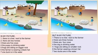 IN MY PICTURE,
1. there is a tree next to the farmer
2. there are two horses
3 there are five cows
4 the puppy is drinking water
5 frogs are sitting on bigger rock
6 the farmer is wearing a black hat
7 one duck is in the water
BUT IN MY PICTURE,
1 There is no tree next to the farmer
2 there are three horses
3 there are four cows
4 the dog is drinking water
5 frogs are sitting on smaller rock
6 the farmer wearing a brown hat
7 two ducks are in the water
 