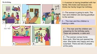 1- A woman is having breakfast with her
family. She looks sad because she
thinks her family forgot her birthday.
2 –The woman is going to work. The
man and children are waving goodbye
to the woman.
3 – The man and the children is
making a cake.
4 – The man and the children are
preparing for the birthday party.
There are presents, a cake and
drink.
5 – The woman comes home
from work. She has just opened the
door. She looks very happy and very
surprised. There are lots of people
at the party.
 
