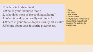 Now let’s talk about food.
1.What is your favourite food?
2. Who does most of the cooking at home?
3. What time do you usually eat dinner?
4.Where in your house do you usually eat meals?
5.Tell me about your favourite place to eat.
1.Pizza
2.My mum
3.At 6 o’clock
4. In our kitchen
5. My favourite restaurant is
Burger King. I usually eat
burgers. We go there for
my birthday.
 