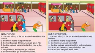 IN MY PICTURE,
1. the man talking to the old woman is wearing a blue
uniform.
2. the time is twenty-five past eleven.
3. the man buying a drink is wearing a green hat.
4. the boy eating a banana is standing next to the
suitcase.
5. the girl who is waving has got curly hair.
6. the old man has got a white moustache.
BUT IN MY PICTURE,
1. the man talking to the old woman is wearing a grey
uniform.
2. the time is twenty-five past ten.
3. the man is wearing a brown hat.
4. the boy eating a banana is sitting on the suitcase.
5. the girl who is waving has got straight hair.
6. the old man has got a white beard.
 