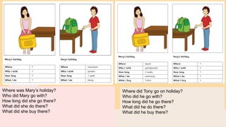 Where was Mary’s holiday?
Who did Mary go with?
How long did she go there?
What did she do there?
What did she buy there?
Where did Tony go on holiday?
Who did he go with?
How long did he go there?
What did he do there?
What did he buy there?
 