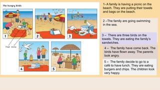 1- A family is having a picnic on the
beach. They are putting their towels
and bags on the beach.
2 –The family are going swimming
in the sea.
3 – There are three birds on the
towels. They are eating the family’s
sandwiches.
4 – The family have come back. The
birds have flown away. The parents
look angry.
5 – The family decide to go to a
café to have lunch. They are eating
burgers and chips. The children look
very happy.
 