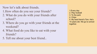 Now let’s talk about friends.
1.How often do you see your friends?
2. What do you do with your friends after
school?
3. Where do you go with your friends at the
weekend?
4. What food do you like to eat with your
friends?
5. Tell me about your best friend..
1.Every day
2. Play football
3. To the park
4. Chips
5. My best friend’s Tom. He’s
14 years old. We go to school
together.
 