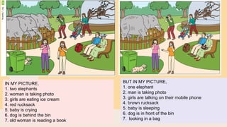 IN MY PICTURE,
1. two elephants
2. woman is taking photo
3. girls are eating ice cream
4. red rucksack
5. baby is crying
6. dog is behind the bin
7. old woman is reading a book
BUT IN MY PICTURE,
1. one elephant
2. man is taking photo
3. girls are talking on their mobile phone
4. brown rucksack
5. baby is sleeping
6. dog is in front of the bin
7. looking in a bag
 