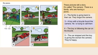 These pictures tell a story.
It’s called ‘The camera’. There is a
family who are having a
picnic.
2 – The family is going back to
their car. They forgot the camera .
3 – A boy with a bicycle found the
camera. He is trying to call them
4 – The boy is following the car on
his bicycle.
5 – The car stopped and the boy
is giving the woman the camera.
They’re happy.
 