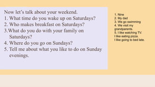 Now let’s talk about your weekend.
1. What time do you wake up on Saturdays?
2. Who makes breakfast on Saturdays?
3.What do you do with your family on
Saturdays?
4. Where do you go on Sundays?
5. Tell me about what you like to do on Sunday
evenings.
1. Nine
2. My dad
3. We go swimming
4. We visit my
grandparents.
5. I like watching TV.
I like eating pizza.
I like going to bed late.
 