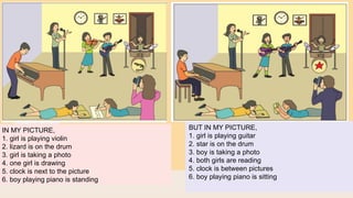 IN MY PICTURE,
1. girl is playing violin
2. lizard is on the drum
3. girl is taking a photo
4. one girl is drawing
5. clock is next to the picture
6. boy playing piano is standing
BUT IN MY PICTURE,
1. girl is playing guitar
2. star is on the drum
3. boy is taking a photo
4. both girls are reading
5. clock is between pictures
6. boy playing piano is sitting
 