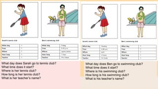 What day does Sarah go to tennis club?
What time does it start?
Where is her tennis club?
How long is her tennis club?
What is her teacher’s name?
What day does Ben go to swimming club?
What time does it start?
Where is his swimming club?
How long is his swimming club?
What is his teacher’s name?
 