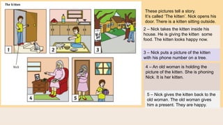 These pictures tell a story.
It’s called ‘The kitten’. Nick opens his
door. There is a kitten sitting outside.
2 – Nick takes the kitten inside his
house. He is giving the kitten some
food. The kitten looks happy now.
3 – Nick puts a picture of the kitten
with his phone number on a tree.
4 – An old woman is holding the
picture of the kitten. She is phoning
Nick. It is her kitten.
5 – Nick gives the kitten back to the
old woman. The old woman gives
him a present. They are happy.
 