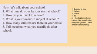 Now let’s talk about your school.
1. What time do your lessons start at school?
2. How do you travel to school?
3. What is your favourite subject at school?
4. How many children are there in your class?
5. Tell me about what you usually do after
school.
1. Quarter to nine
2. By bus
3. Maths
4. 30
5. I like to play with my
friends. We usually play
computer games. I have
dinner with my family
 