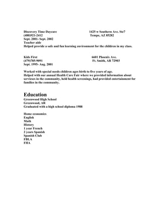 Discovery Time Daycare 1425 w Southern Ave. Ste7
(480)921-2412 Tempe, AZ 85282
Sept. 2001- Sept. 2002
Teacher aide
Helped provide a safe and fun learning environment for the children in my class.
Kids First 6601 Phoenix Ave.
(479)785-9091 Ft. Smith, AR 72903
Sept. 1995- Aug. 2001
Worked with special needs children ages birth to five years of age.
Helped with our annual Health Care Fair where we provided information about
servieses in the community, held health screenings, had provided entertainment for
families in the community.
Education
Greenwood High School
Greenwood, AR
Graduated with a high school diploma 1988
Home economics
English
Math
History
1 year French
2 years Spanish
Spanish Club
FBLA
FHA
 