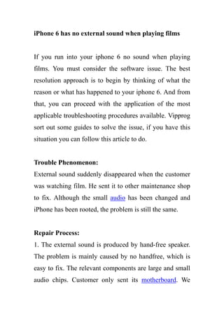 iPhone 6 has no external sound when playing films
If you run into your iphone 6 no sound when playing
films. You must consider the software issue. The best
resolution approach is to begin by thinking of what the
reason or what has happened to your iphone 6. And from
that, you can proceed with the application of the most
applicable troubleshooting procedures available. Vipprog
sort out some guides to solve the issue, if you have this
situation you can follow this article to do.
Trouble Phenomenon:
External sound suddenly disappeared when the customer
was watching film. He sent it to other maintenance shop
to fix. Although the small audio has been changed and
iPhone has been rooted, the problem is still the same.
Repair Process:
1. The external sound is produced by hand-free speaker.
The problem is mainly caused by no handfree, which is
easy to fix. The relevant components are large and small
audio chips. Customer only sent its motherboard. We
 
