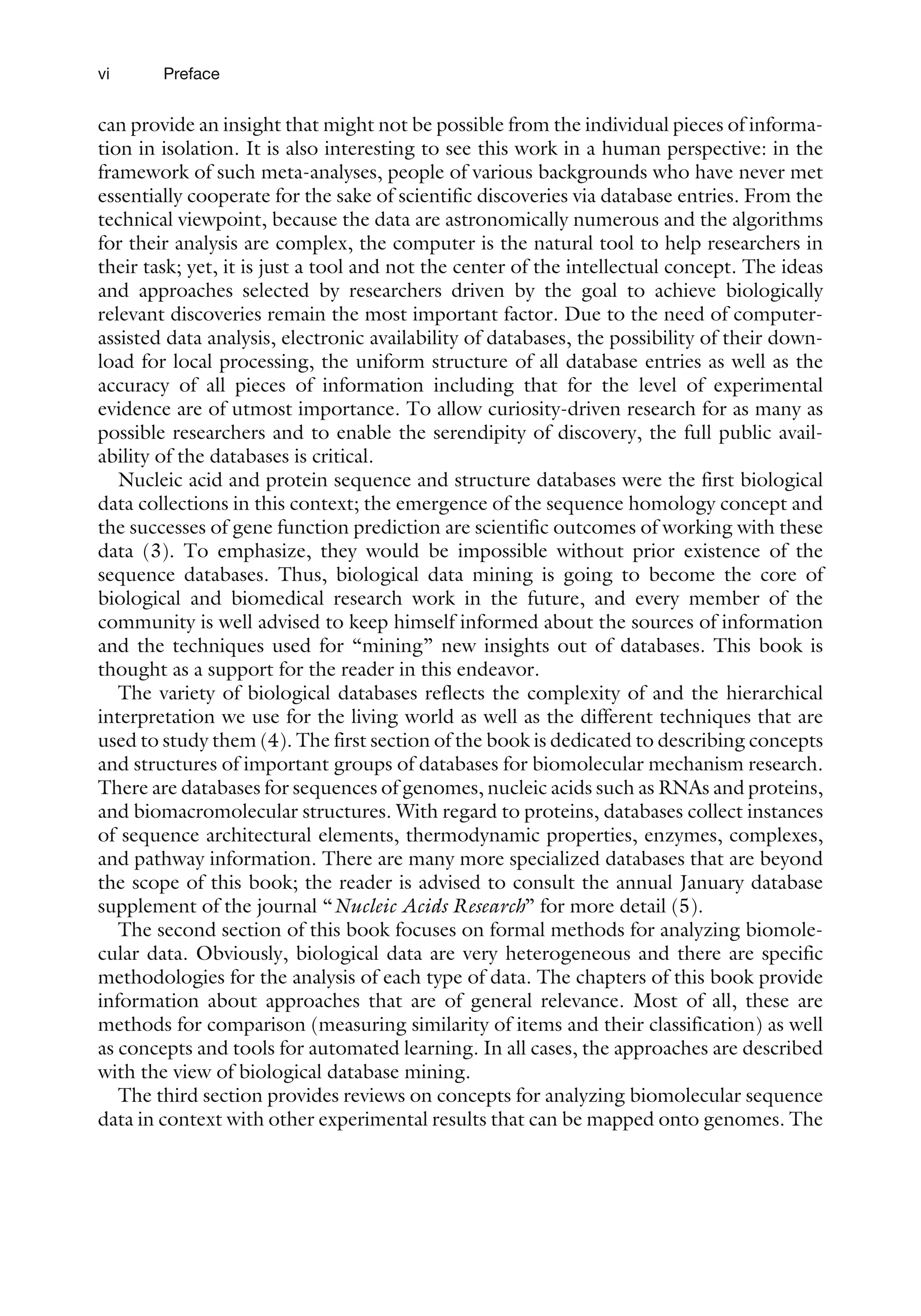 can provide an insight that might not be possible from the individual pieces of informa-
tion in isolation. It is also interesting to see this work in a human perspective: in the
framework of such meta-analyses, people of various backgrounds who have never met
essentially cooperate for the sake of scientific discoveries via database entries. From the
technical viewpoint, because the data are astronomically numerous and the algorithms
for their analysis are complex, the computer is the natural tool to help researchers in
their task; yet, it is just a tool and not the center of the intellectual concept. The ideas
and approaches selected by researchers driven by the goal to achieve biologically
relevant discoveries remain the most important factor. Due to the need of computer-
assisted data analysis, electronic availability of databases, the possibility of their down-
load for local processing, the uniform structure of all database entries as well as the
accuracy of all pieces of information including that for the level of experimental
evidence are of utmost importance. To allow curiosity-driven research for as many as
possible researchers and to enable the serendipity of discovery, the full public avail-
ability of the databases is critical.
Nucleic acid and protein sequence and structure databases were the first biological
data collections in this context; the emergence of the sequence homology concept and
the successes of gene function prediction are scientific outcomes of working with these
data (3). To emphasize, they would be impossible without prior existence of the
sequence databases. Thus, biological data mining is going to become the core of
biological and biomedical research work in the future, and every member of the
community is well advised to keep himself informed about the sources of information
and the techniques used for ‘‘mining’’ new insights out of databases. This book is
thought as a support for the reader in this endeavor.
The variety of biological databases reflects the complexity of and the hierarchical
interpretation we use for the living world as well as the different techniques that are
used to study them (4). The first section of the book is dedicated to describing concepts
and structures of important groups of databases for biomolecular mechanism research.
There are databases for sequences of genomes, nucleic acids such as RNAs and proteins,
and biomacromolecular structures. With regard to proteins, databases collect instances
of sequence architectural elements, thermodynamic properties, enzymes, complexes,
and pathway information. There are many more specialized databases that are beyond
the scope of this book; the reader is advised to consult the annual January database
supplement of the journal ‘‘Nucleic Acids Research’’ for more detail (5).
The second section of this book focuses on formal methods for analyzing biomole-
cular data. Obviously, biological data are very heterogeneous and there are specific
methodologies for the analysis of each type of data. The chapters of this book provide
information about approaches that are of general relevance. Most of all, these are
methods for comparison (measuring similarity of items and their classification) as well
as concepts and tools for automated learning. In all cases, the approaches are described
with the view of biological database mining.
The third section provides reviews on concepts for analyzing biomolecular sequence
data in context with other experimental results that can be mapped onto genomes. The
vi Preface
 