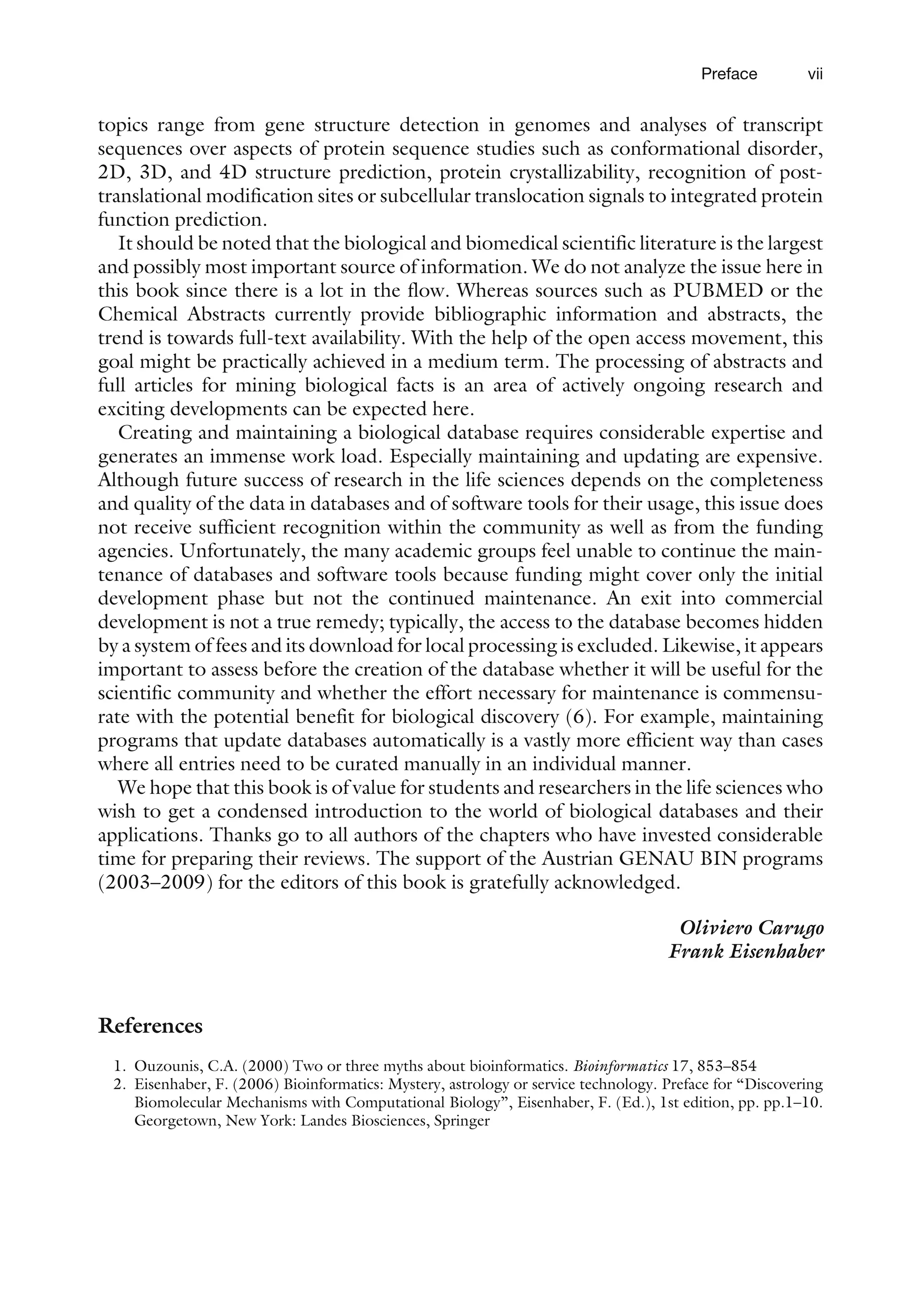 topics range from gene structure detection in genomes and analyses of transcript
sequences over aspects of protein sequence studies such as conformational disorder,
2D, 3D, and 4D structure prediction, protein crystallizability, recognition of post-
translational modification sites or subcellular translocation signals to integrated protein
function prediction.
It should be noted that the biological and biomedical scientific literature is the largest
and possibly most important source of information. We do not analyze the issue here in
this book since there is a lot in the flow. Whereas sources such as PUBMED or the
Chemical Abstracts currently provide bibliographic information and abstracts, the
trend is towards full-text availability. With the help of the open access movement, this
goal might be practically achieved in a medium term. The processing of abstracts and
full articles for mining biological facts is an area of actively ongoing research and
exciting developments can be expected here.
Creating and maintaining a biological database requires considerable expertise and
generates an immense work load. Especially maintaining and updating are expensive.
Although future success of research in the life sciences depends on the completeness
and quality of the data in databases and of software tools for their usage, this issue does
not receive sufficient recognition within the community as well as from the funding
agencies. Unfortunately, the many academic groups feel unable to continue the main-
tenance of databases and software tools because funding might cover only the initial
development phase but not the continued maintenance. An exit into commercial
development is not a true remedy; typically, the access to the database becomes hidden
by a system of fees and its download for local processing is excluded. Likewise, it appears
important to assess before the creation of the database whether it will be useful for the
scientific community and whether the effort necessary for maintenance is commensu-
rate with the potential benefit for biological discovery (6). For example, maintaining
programs that update databases automatically is a vastly more efficient way than cases
where all entries need to be curated manually in an individual manner.
We hope that this book is of value for students and researchers in the life sciences who
wish to get a condensed introduction to the world of biological databases and their
applications. Thanks go to all authors of the chapters who have invested considerable
time for preparing their reviews. The support of the Austrian GENAU BIN programs
(2003–2009) for the editors of this book is gratefully acknowledged.
Oliviero Carugo
Frank Eisenhaber
References
1. Ouzounis, C.A. (2000) Two or three myths about bioinformatics. Bioinformatics 17, 853–854
2. Eisenhaber, F. (2006) Bioinformatics: Mystery, astrology or service technology. Preface for ‘‘Discovering
Biomolecular Mechanisms with Computational Biology’’, Eisenhaber, F. (Ed.), 1st edition, pp. pp.1–10.
Georgetown, New York: Landes Biosciences, Springer
Preface vii
 