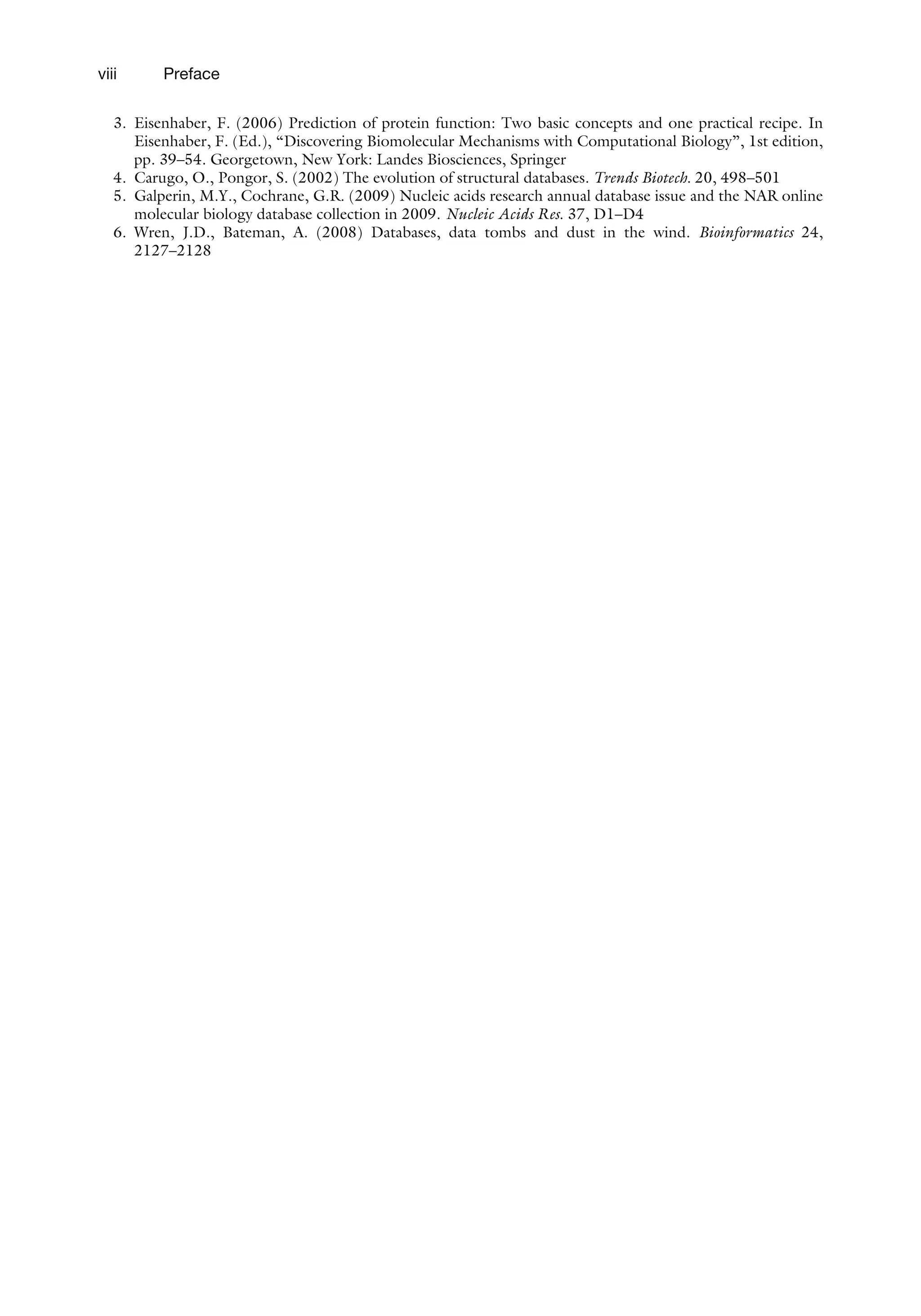 3. Eisenhaber, F. (2006) Prediction of protein function: Two basic concepts and one practical recipe. In
Eisenhaber, F. (Ed.), ‘‘Discovering Biomolecular Mechanisms with Computational Biology’’, 1st edition,
pp. 39–54. Georgetown, New York: Landes Biosciences, Springer
4. Carugo, O., Pongor, S. (2002) The evolution of structural databases. Trends Biotech. 20, 498–501
5. Galperin, M.Y., Cochrane, G.R. (2009) Nucleic acids research annual database issue and the NAR online
molecular biology database collection in 2009. Nucleic Acids Res. 37, D1–D4
6. Wren, J.D., Bateman, A. (2008) Databases, data tombs and dust in the wind. Bioinformatics 24,
2127–2128
viii Preface
 