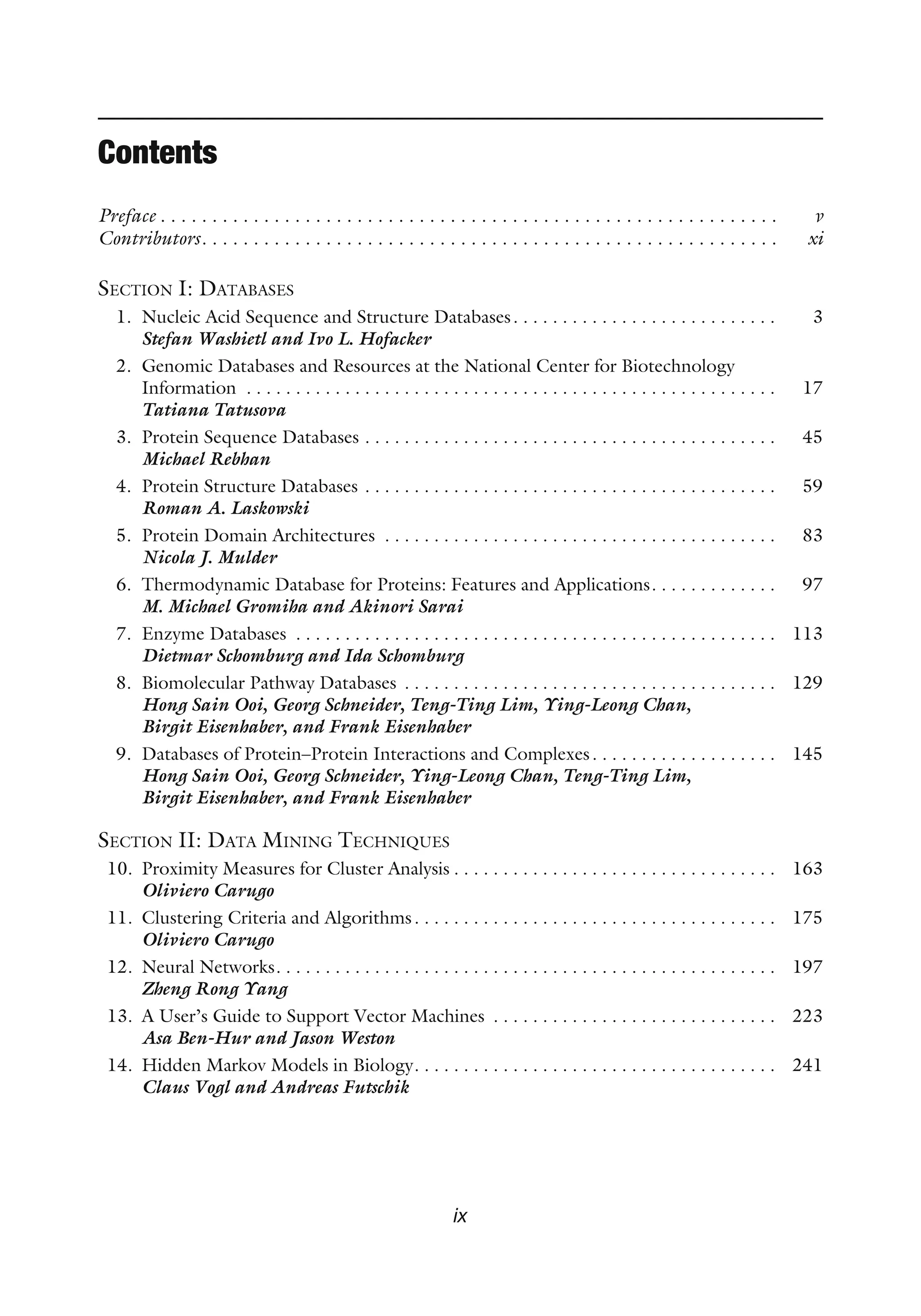 Contents
Preface . . . . . . . . . . . . . . . . . . . . . . . . . . . . . . . . . . . . . . . . . . . . . . . . . . . . . . . . . . . . v
Contributors. . . . . . . . . . . . . . . . . . . . . . . . . . . . . . . . . . . . . . . . . . . . . . . . . . . . . . . . xi
SECTION I: DATABASES
1. Nucleic Acid Sequence and Structure Databases. . . . . . . . . . . . . . . . . . . . . . . . . . . 3
Stefan Washietl and Ivo L. Hofacker
2. Genomic Databases and Resources at the National Center for Biotechnology
Information . . . . . . . . . . . . . . . . . . . . . . . . . . . . . . . . . . . . . . . . . . . . . . . . . . . . . . 17
Tatiana Tatusova
3. Protein Sequence Databases . . . . . . . . . . . . . . . . . . . . . . . . . . . . . . . . . . . . . . . . . . 45
Michael Rebhan
4. Protein Structure Databases . . . . . . . . . . . . . . . . . . . . . . . . . . . . . . . . . . . . . . . . . . 59
Roman A. Laskowski
5. Protein Domain Architectures . . . . . . . . . . . . . . . . . . . . . . . . . . . . . . . . . . . . . . . . 83
Nicola J. Mulder
6. Thermodynamic Database for Proteins: Features and Applications. . . . . . . . . . . . . 97
M. Michael Gromiha and Akinori Sarai
7. Enzyme Databases . . . . . . . . . . . . . . . . . . . . . . . . . . . . . . . . . . . . . . . . . . . . . . . . . 113
Dietmar Schomburg and Ida Schomburg
8. Biomolecular Pathway Databases . . . . . . . . . . . . . . . . . . . . . . . . . . . . . . . . . . . . . . 129
Hong Sain Ooi, Georg Schneider, Teng-Ting Lim, Ying-Leong Chan,
Birgit Eisenhaber, and Frank Eisenhaber
9. Databases of Protein–Protein Interactions and Complexes. . . . . . . . . . . . . . . . . . . 145
Hong Sain Ooi, Georg Schneider, Ying-Leong Chan, Teng-Ting Lim,
Birgit Eisenhaber, and Frank Eisenhaber
SECTION II: DATA MINING TECHNIQUES
10. Proximity Measures for Cluster Analysis . . . . . . . . . . . . . . . . . . . . . . . . . . . . . . . . . 163
Oliviero Carugo
11. Clustering Criteria and Algorithms. . . . . . . . . . . . . . . . . . . . . . . . . . . . . . . . . . . . . 175
Oliviero Carugo
12. Neural Networks. . . . . . . . . . . . . . . . . . . . . . . . . . . . . . . . . . . . . . . . . . . . . . . . . . . 197
Zheng Rong Yang
13. A User’s Guide to Support Vector Machines . . . . . . . . . . . . . . . . . . . . . . . . . . . . . 223
Asa Ben-Hur and Jason Weston
14. Hidden Markov Models in Biology. . . . . . . . . . . . . . . . . . . . . . . . . . . . . . . . . . . . . 241
Claus Vogl and Andreas Futschik
ix
 