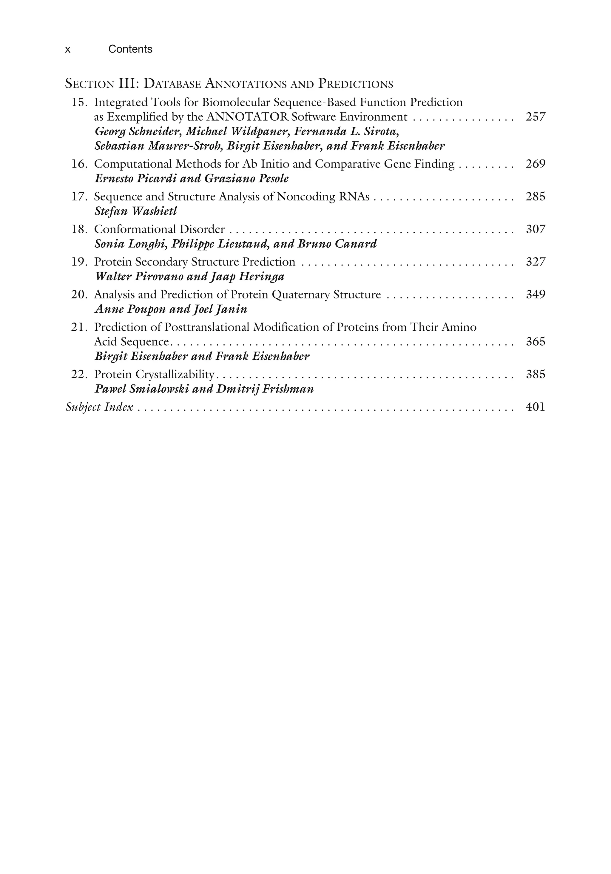 SECTION III: DATABASE ANNOTATIONS AND PREDICTIONS
15. Integrated Tools for Biomolecular Sequence-Based Function Prediction
as Exemplified by the ANNOTATOR Software Environment . . . . . . . . . . . . . . . . 257
Georg Schneider, Michael Wildpaner, Fernanda L. Sirota,
Sebastian Maurer-Stroh, Birgit Eisenhaber, and Frank Eisenhaber
16. Computational Methods for Ab Initio and Comparative Gene Finding . . . . . . . . . 269
Ernesto Picardi and Graziano Pesole
17. Sequence and Structure Analysis of Noncoding RNAs . . . . . . . . . . . . . . . . . . . . . . 285
Stefan Washietl
18. Conformational Disorder . . . . . . . . . . . . . . . . . . . . . . . . . . . . . . . . . . . . . . . . . . . . 307
Sonia Longhi, Philippe Lieutaud, and Bruno Canard
19. Protein Secondary Structure Prediction . . . . . . . . . . . . . . . . . . . . . . . . . . . . . . . . . 327
Walter Pirovano and Jaap Heringa
20. Analysis and Prediction of Protein Quaternary Structure . . . . . . . . . . . . . . . . . . . . 349
Anne Poupon and Joel Janin
21. Prediction of Posttranslational Modification of Proteins from Their Amino
Acid Sequence. . . . . . . . . . . . . . . . . . . . . . . . . . . . . . . . . . . . . . . . . . . . . . . . . . . . . 365
Birgit Eisenhaber and Frank Eisenhaber
22. Protein Crystallizability. . . . . . . . . . . . . . . . . . . . . . . . . . . . . . . . . . . . . . . . . . . . . . 385
Pawel Smialowski and Dmitrij Frishman
Subject Index . . . . . . . . . . . . . . . . . . . . . . . . . . . . . . . . . . . . . . . . . . . . . . . . . . . . . . . . . . 401
x Contents
 
