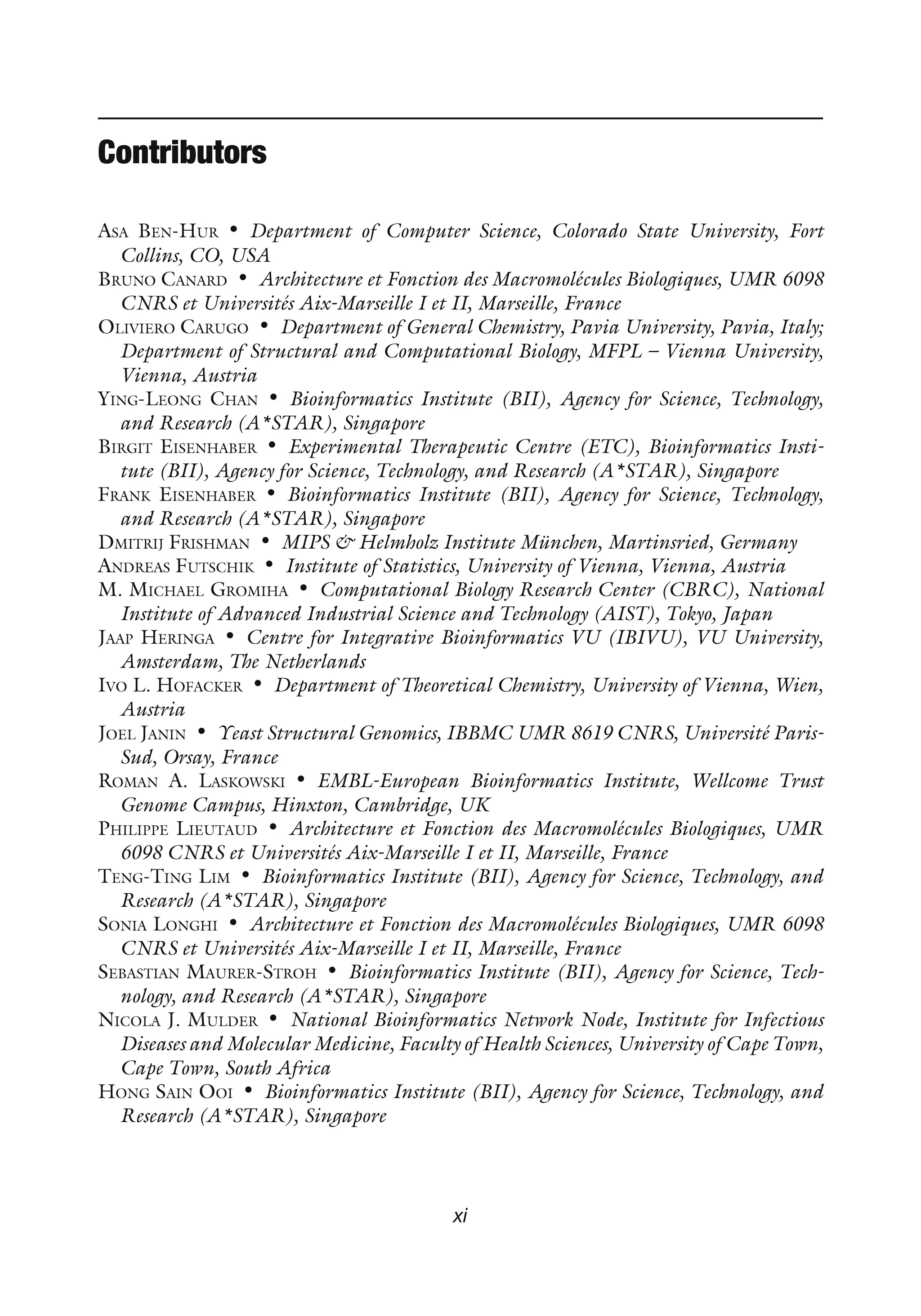 Contributors
ASA BEN-HUR • Department of Computer Science, Colorado State University, Fort
Collins, CO, USA
BRUNO CANARD • Architecture et Fonction des Macromolécules Biologiques, UMR 6098
CNRS et Universités Aix-Marseille I et II, Marseille, France
OLIVIERO CARUGO • Department of General Chemistry, Pavia University, Pavia, Italy;
Department of Structural and Computational Biology, MFPL – Vienna University,
Vienna, Austria
YING-LEONG CHAN • Bioinformatics Institute (BII), Agency for Science, Technology,
and Research (A*STAR), Singapore
BIRGIT EISENHABER • Experimental Therapeutic Centre (ETC), Bioinformatics Insti-
tute (BII), Agency for Science, Technology, and Research (A*STAR), Singapore
FRANK EISENHABER • Bioinformatics Institute (BII), Agency for Science, Technology,
and Research (A*STAR), Singapore
DMITRIJ FRISHMAN • MIPS & Helmholz Institute München, Martinsried, Germany
ANDREAS FUTSCHIK • Institute of Statistics, University of Vienna, Vienna, Austria
M. MICHAEL GROMIHA • Computational Biology Research Center (CBRC), National
Institute of Advanced Industrial Science and Technology (AIST), Tokyo, Japan
JAAP HERINGA • Centre for Integrative Bioinformatics VU (IBIVU), VU University,
Amsterdam, The Netherlands
IVO L. HOFACKER • Department of Theoretical Chemistry, University of Vienna, Wien,
Austria
JOEL JANIN • Yeast Structural Genomics, IBBMC UMR 8619 CNRS, Université Paris-
Sud, Orsay, France
ROMAN A. LASKOWSKI • EMBL-European Bioinformatics Institute, Wellcome Trust
Genome Campus, Hinxton, Cambridge, UK
PHILIPPE LIEUTAUD • Architecture et Fonction des Macromolécules Biologiques, UMR
6098 CNRS et Universités Aix-Marseille I et II, Marseille, France
TENG-TING LIM • Bioinformatics Institute (BII), Agency for Science, Technology, and
Research (A*STAR), Singapore
SONIA LONGHI • Architecture et Fonction des Macromolécules Biologiques, UMR 6098
CNRS et Universités Aix-Marseille I et II, Marseille, France
SEBASTIAN MAURER-STROH • Bioinformatics Institute (BII), Agency for Science, Tech-
nology, and Research (A*STAR), Singapore
NICOLA J. MULDER • National Bioinformatics Network Node, Institute for Infectious
Diseases and Molecular Medicine, Faculty of Health Sciences, University of Cape Town,
Cape Town, South Africa
HONG SAIN OOI • Bioinformatics Institute (BII), Agency for Science, Technology, and
Research (A*STAR), Singapore
xi
 