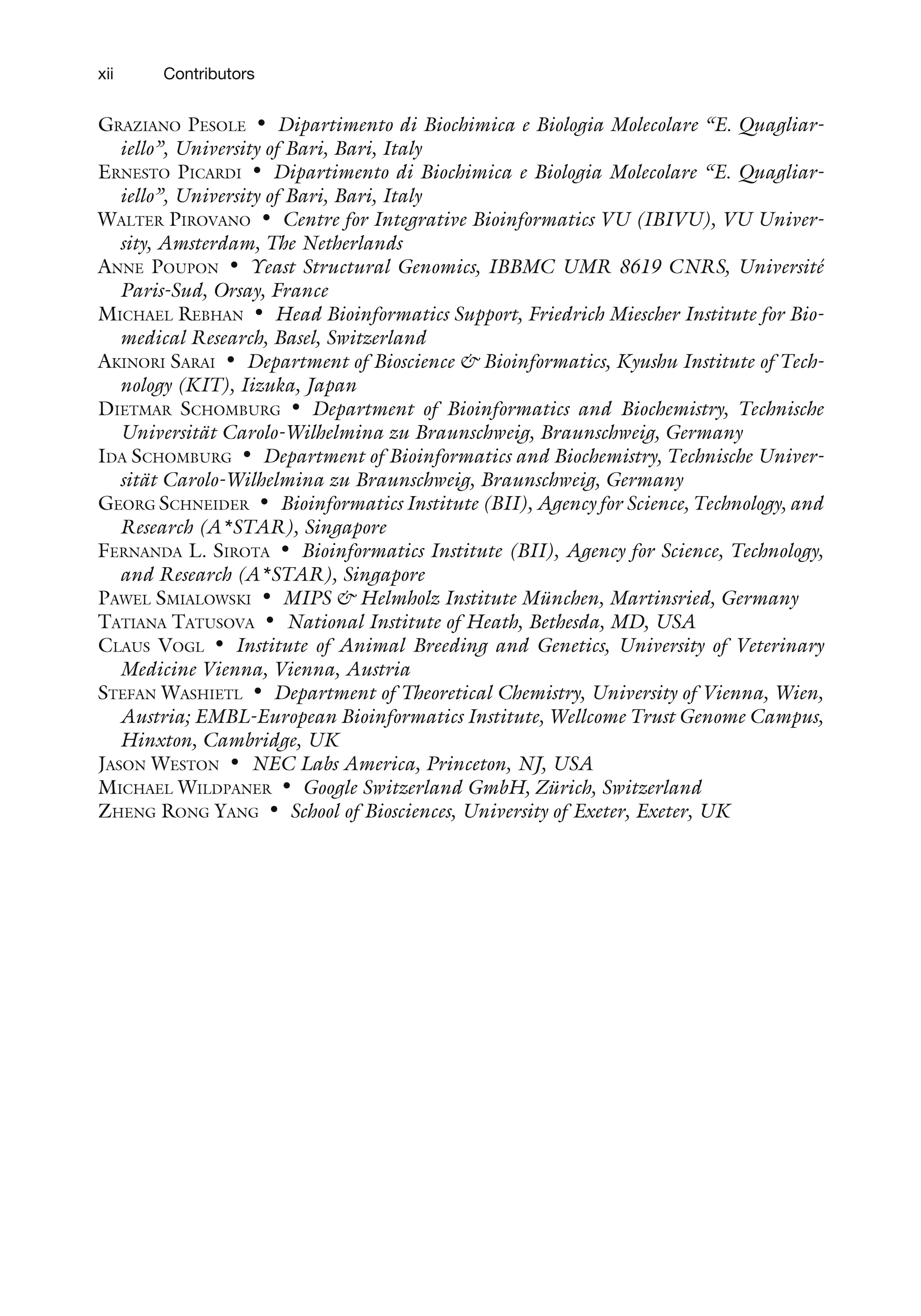 GRAZIANO PESOLE • Dipartimento di Biochimica e Biologia Molecolare ‘‘E. Quagliar-
iello’’, University of Bari, Bari, Italy
ERNESTO PICARDI • Dipartimento di Biochimica e Biologia Molecolare ‘‘E. Quagliar-
iello’’, University of Bari, Bari, Italy
WALTER PIROVANO • Centre for Integrative Bioinformatics VU (IBIVU), VU Univer-
sity, Amsterdam, The Netherlands
ANNE POUPON • Yeast Structural Genomics, IBBMC UMR 8619 CNRS, Université
Paris-Sud, Orsay, France
MICHAEL REBHAN • Head Bioinformatics Support, Friedrich Miescher Institute for Bio-
medical Research, Basel, Switzerland
AKINORI SARAI • Department of Bioscience & Bioinformatics, Kyushu Institute of Tech-
nology (KIT), Iizuka, Japan
DIETMAR SCHOMBURG • Department of Bioinformatics and Biochemistry, Technische
Universität Carolo-Wilhelmina zu Braunschweig, Braunschweig, Germany
IDA SCHOMBURG • Department of Bioinformatics and Biochemistry, Technische Univer-
sität Carolo-Wilhelmina zu Braunschweig, Braunschweig, Germany
GEORG SCHNEIDER • Bioinformatics Institute (BII), Agency for Science, Technology, and
Research (A*STAR), Singapore
FERNANDA L. SIROTA • Bioinformatics Institute (BII), Agency for Science, Technology,
and Research (A*STAR), Singapore
PAWEL SMIALOWSKI • MIPS & Helmholz Institute München, Martinsried, Germany
TATIANA TATUSOVA • National Institute of Heath, Bethesda, MD, USA
CLAUS VOGL • Institute of Animal Breeding and Genetics, University of Veterinary
Medicine Vienna, Vienna, Austria
STEFAN WASHIETL • Department of Theoretical Chemistry, University of Vienna, Wien,
Austria; EMBL-European Bioinformatics Institute, Wellcome Trust Genome Campus,
Hinxton, Cambridge, UK
JASON WESTON • NEC Labs America, Princeton, NJ, USA
MICHAEL WILDPANER • Google Switzerland GmbH, Zürich, Switzerland
ZHENG RONG YANG • School of Biosciences, University of Exeter, Exeter, UK
xii Contributors
 