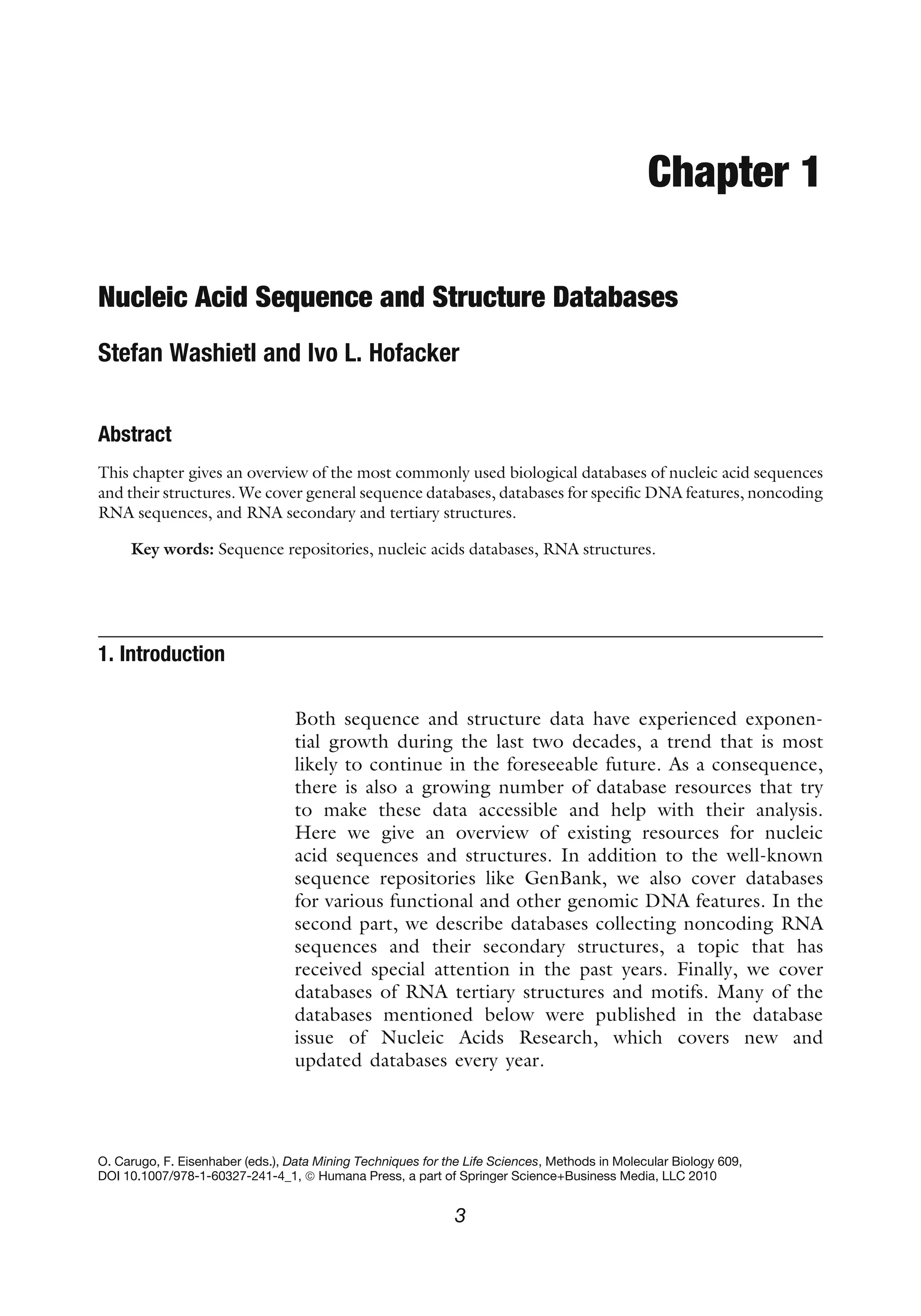 Chapter 1
Nucleic Acid Sequence and Structure Databases
Stefan Washietl and Ivo L. Hofacker
Abstract
This chapter gives an overview of the most commonly used biological databases of nucleic acid sequences
and their structures. We cover general sequence databases, databases for specific DNA features, noncoding
RNA sequences, and RNA secondary and tertiary structures.
Key words: Sequence repositories, nucleic acids databases, RNA structures.
1. Introduction
Both sequence and structure data have experienced exponen-
tial growth during the last two decades, a trend that is most
likely to continue in the foreseeable future. As a consequence,
there is also a growing number of database resources that try
to make these data accessible and help with their analysis.
Here we give an overview of existing resources for nucleic
acid sequences and structures. In addition to the well-known
sequence repositories like GenBank, we also cover databases
for various functional and other genomic DNA features. In the
second part, we describe databases collecting noncoding RNA
sequences and their secondary structures, a topic that has
received special attention in the past years. Finally, we cover
databases of RNA tertiary structures and motifs. Many of the
databases mentioned below were published in the database
issue of Nucleic Acids Research, which covers new and
updated databases every year.
O. Carugo, F. Eisenhaber (eds.), Data Mining Techniques for the Life Sciences, Methods in Molecular Biology 609,
DOI 10.1007/978-1-60327-241-4_1, ª Humana Press, a part of Springer Science+Business Media, LLC 2010
3
 