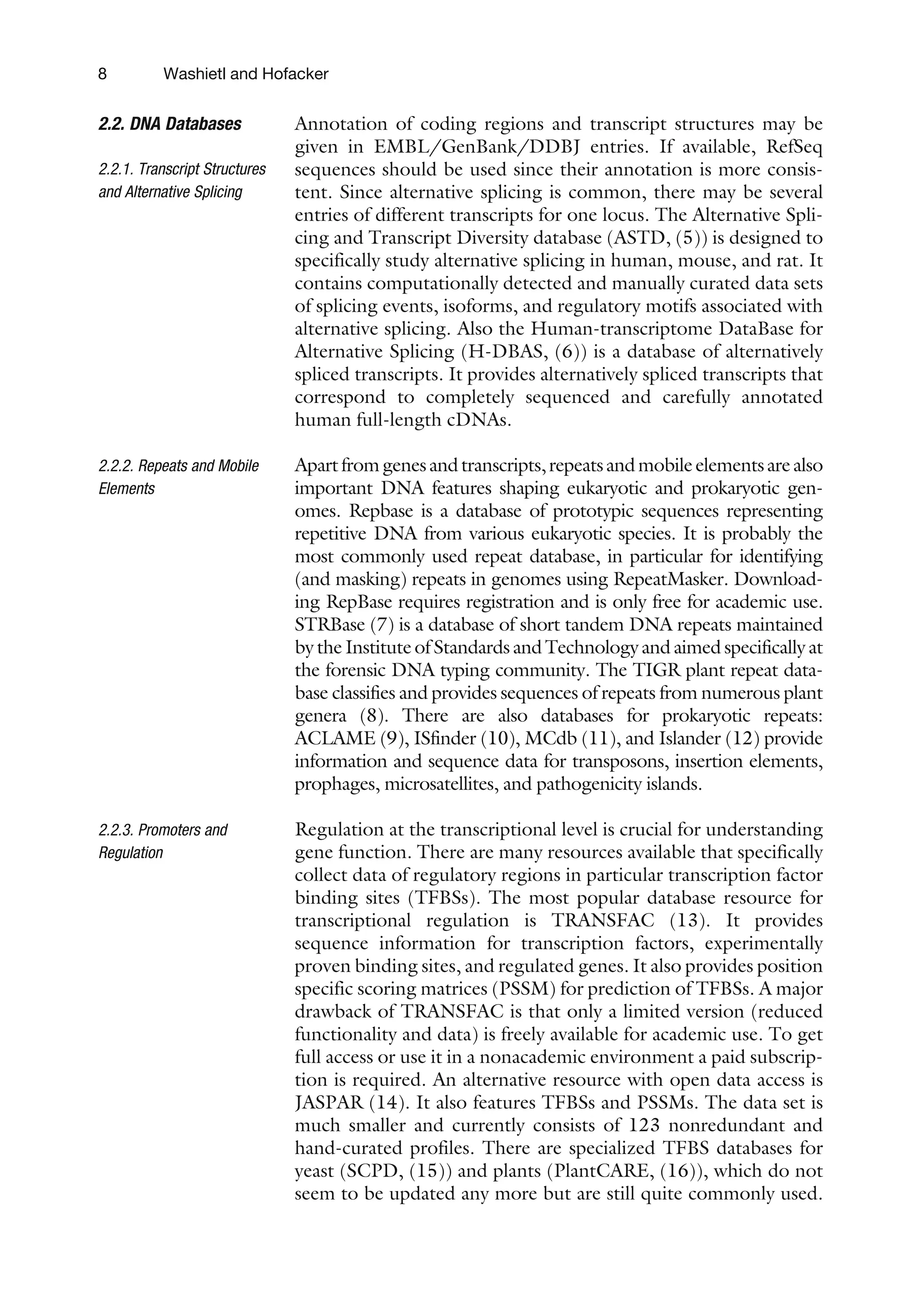 2.2. DNA Databases
2.2.1. Transcript Structures
and Alternative Splicing
Annotation of coding regions and transcript structures may be
given in EMBL/GenBank/DDBJ entries. If available, RefSeq
sequences should be used since their annotation is more consis-
tent. Since alternative splicing is common, there may be several
entries of different transcripts for one locus. The Alternative Spli-
cing and Transcript Diversity database (ASTD, (5)) is designed to
specifically study alternative splicing in human, mouse, and rat. It
contains computationally detected and manually curated data sets
of splicing events, isoforms, and regulatory motifs associated with
alternative splicing. Also the Human-transcriptome DataBase for
Alternative Splicing (H-DBAS, (6)) is a database of alternatively
spliced transcripts. It provides alternatively spliced transcripts that
correspond to completely sequenced and carefully annotated
human full-length cDNAs.
2.2.2. Repeats and Mobile
Elements
Apartfromgenesandtranscripts,repeatsandmobileelementsarealso
important DNA features shaping eukaryotic and prokaryotic gen-
omes. Repbase is a database of prototypic sequences representing
repetitive DNA from various eukaryotic species. It is probably the
most commonly used repeat database, in particular for identifying
(and masking) repeats in genomes using RepeatMasker. Download-
ing RepBase requires registration and is only free for academic use.
STRBase (7) is a database of short tandem DNA repeats maintained
by the Institute of Standards and Technology and aimed specifically at
the forensic DNA typing community. The TIGR plant repeat data-
base classifies and provides sequences of repeats from numerous plant
genera (8). There are also databases for prokaryotic repeats:
ACLAME (9), ISfinder (10), MCdb (11), and Islander (12) provide
information and sequence data for transposons, insertion elements,
prophages, microsatellites, and pathogenicity islands.
2.2.3. Promoters and
Regulation
Regulation at the transcriptional level is crucial for understanding
gene function. There are many resources available that specifically
collect data of regulatory regions in particular transcription factor
binding sites (TFBSs). The most popular database resource for
transcriptional regulation is TRANSFAC (13). It provides
sequence information for transcription factors, experimentally
proven binding sites, and regulated genes. It also provides position
specific scoring matrices (PSSM) for prediction of TFBSs. A major
drawback of TRANSFAC is that only a limited version (reduced
functionality and data) is freely available for academic use. To get
full access or use it in a nonacademic environment a paid subscrip-
tion is required. An alternative resource with open data access is
JASPAR (14). It also features TFBSs and PSSMs. The data set is
much smaller and currently consists of 123 nonredundant and
hand-curated profiles. There are specialized TFBS databases for
yeast (SCPD, (15)) and plants (PlantCARE, (16)), which do not
seem to be updated any more but are still quite commonly used.
8 Washietl and Hofacker
 