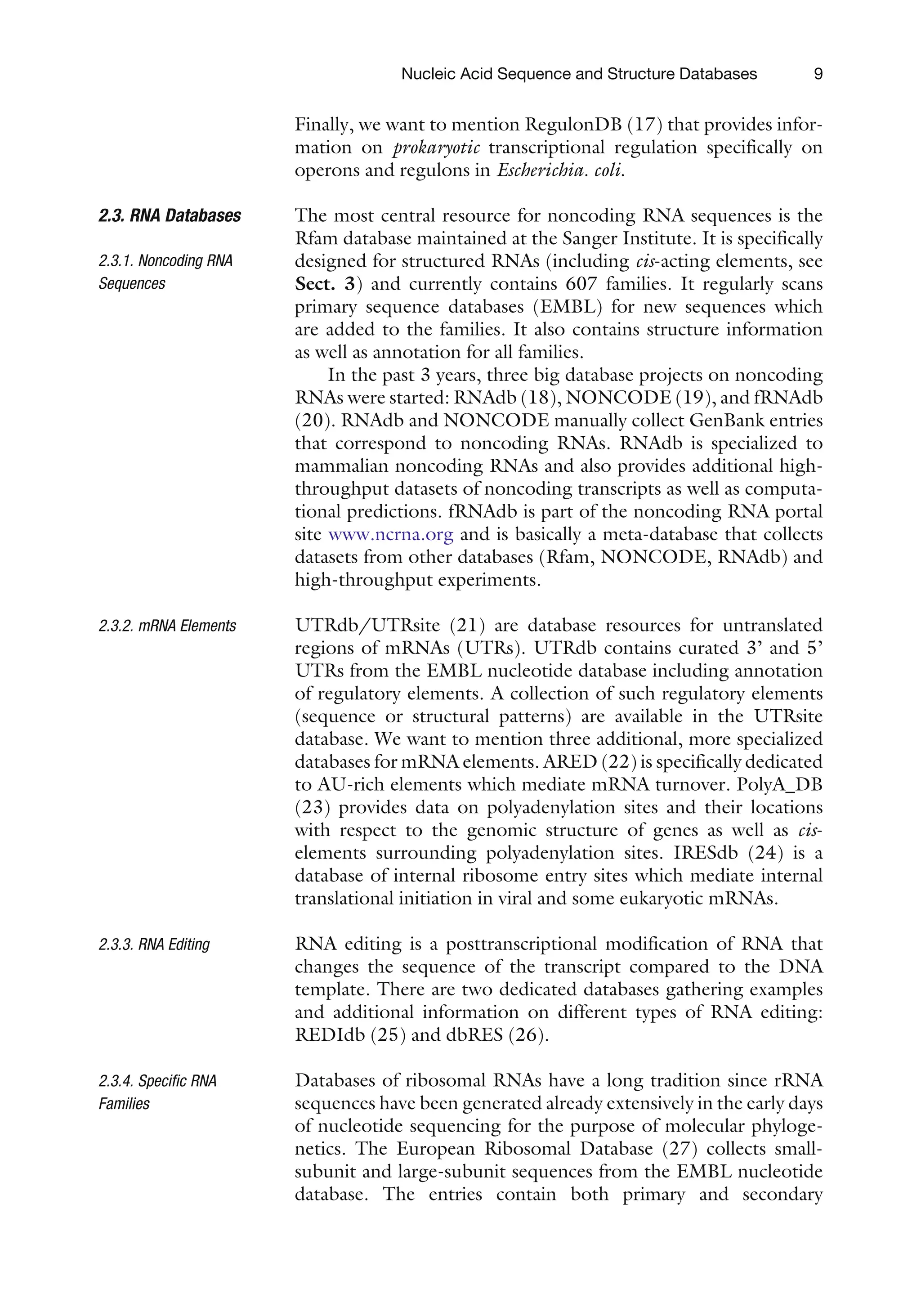 Finally, we want to mention RegulonDB (17) that provides infor-
mation on prokaryotic transcriptional regulation specifically on
operons and regulons in Escherichia. coli.
2.3. RNA Databases
2.3.1. Noncoding RNA
Sequences
The most central resource for noncoding RNA sequences is the
Rfam database maintained at the Sanger Institute. It is specifically
designed for structured RNAs (including cis-acting elements, see
Sect. 3) and currently contains 607 families. It regularly scans
primary sequence databases (EMBL) for new sequences which
are added to the families. It also contains structure information
as well as annotation for all families.
In the past 3 years, three big database projects on noncoding
RNAs were started: RNAdb (18), NONCODE (19), and fRNAdb
(20). RNAdb and NONCODE manually collect GenBank entries
that correspond to noncoding RNAs. RNAdb is specialized to
mammalian noncoding RNAs and also provides additional high-
throughput datasets of noncoding transcripts as well as computa-
tional predictions. fRNAdb is part of the noncoding RNA portal
site www.ncrna.org and is basically a meta-database that collects
datasets from other databases (Rfam, NONCODE, RNAdb) and
high-throughput experiments.
2.3.2. mRNA Elements UTRdb/UTRsite (21) are database resources for untranslated
regions of mRNAs (UTRs). UTRdb contains curated 3’ and 5’
UTRs from the EMBL nucleotide database including annotation
of regulatory elements. A collection of such regulatory elements
(sequence or structural patterns) are available in the UTRsite
database. We want to mention three additional, more specialized
databases for mRNA elements. ARED (22) is specifically dedicated
to AU-rich elements which mediate mRNA turnover. PolyA_DB
(23) provides data on polyadenylation sites and their locations
with respect to the genomic structure of genes as well as cis-
elements surrounding polyadenylation sites. IRESdb (24) is a
database of internal ribosome entry sites which mediate internal
translational initiation in viral and some eukaryotic mRNAs.
2.3.3. RNA Editing RNA editing is a posttranscriptional modification of RNA that
changes the sequence of the transcript compared to the DNA
template. There are two dedicated databases gathering examples
and additional information on different types of RNA editing:
REDIdb (25) and dbRES (26).
2.3.4. Specific RNA
Families
Databases of ribosomal RNAs have a long tradition since rRNA
sequences have been generated already extensively in the early days
of nucleotide sequencing for the purpose of molecular phyloge-
netics. The European Ribosomal Database (27) collects small-
subunit and large-subunit sequences from the EMBL nucleotide
database. The entries contain both primary and secondary
Nucleic Acid Sequence and Structure Databases 9
 