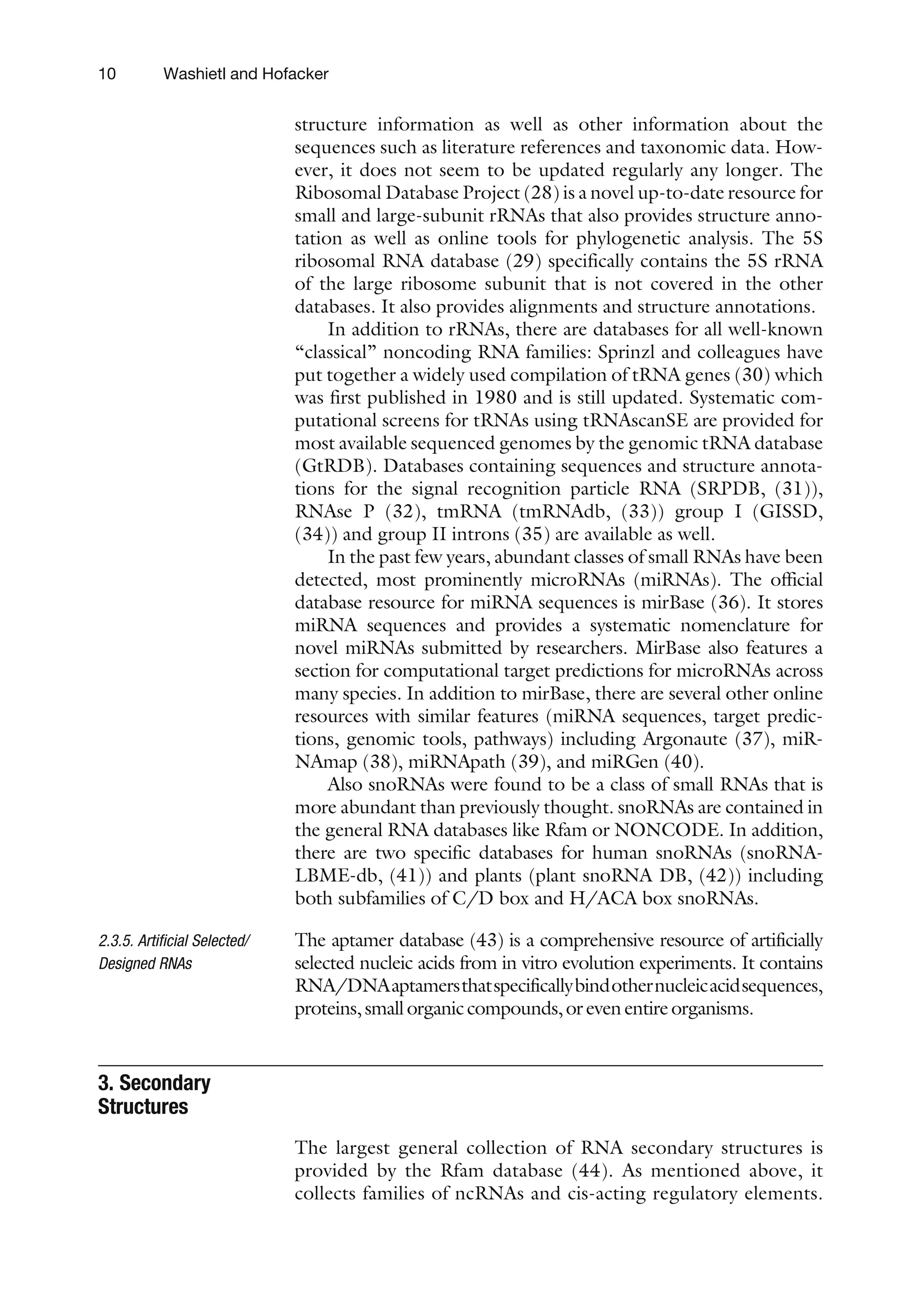structure information as well as other information about the
sequences such as literature references and taxonomic data. How-
ever, it does not seem to be updated regularly any longer. The
Ribosomal Database Project (28) is a novel up-to-date resource for
small and large-subunit rRNAs that also provides structure anno-
tation as well as online tools for phylogenetic analysis. The 5S
ribosomal RNA database (29) specifically contains the 5S rRNA
of the large ribosome subunit that is not covered in the other
databases. It also provides alignments and structure annotations.
In addition to rRNAs, there are databases for all well-known
‘‘classical’’ noncoding RNA families: Sprinzl and colleagues have
put together a widely used compilation of tRNA genes (30) which
was first published in 1980 and is still updated. Systematic com-
putational screens for tRNAs using tRNAscanSE are provided for
most available sequenced genomes by the genomic tRNA database
(GtRDB). Databases containing sequences and structure annota-
tions for the signal recognition particle RNA (SRPDB, (31)),
RNAse P (32), tmRNA (tmRNAdb, (33)) group I (GISSD,
(34)) and group II introns (35) are available as well.
In the past few years, abundant classes of small RNAs have been
detected, most prominently microRNAs (miRNAs). The official
database resource for miRNA sequences is mirBase (36). It stores
miRNA sequences and provides a systematic nomenclature for
novel miRNAs submitted by researchers. MirBase also features a
section for computational target predictions for microRNAs across
many species. In addition to mirBase, there are several other online
resources with similar features (miRNA sequences, target predic-
tions, genomic tools, pathways) including Argonaute (37), miR-
NAmap (38), miRNApath (39), and miRGen (40).
Also snoRNAs were found to be a class of small RNAs that is
more abundant than previously thought. snoRNAs are contained in
the general RNA databases like Rfam or NONCODE. In addition,
there are two specific databases for human snoRNAs (snoRNA-
LBME-db, (41)) and plants (plant snoRNA DB, (42)) including
both subfamilies of C/D box and H/ACA box snoRNAs.
2.3.5. Artificial Selected/
Designed RNAs
The aptamer database (43) is a comprehensive resource of artificially
selected nucleic acids from in vitro evolution experiments. It contains
RNA/DNAaptamersthatspecificallybindothernucleicacidsequences,
proteins, small organiccompounds,or even entireorganisms.
3. Secondary
Structures
The largest general collection of RNA secondary structures is
provided by the Rfam database (44). As mentioned above, it
collects families of ncRNAs and cis-acting regulatory elements.
10 Washietl and Hofacker
 